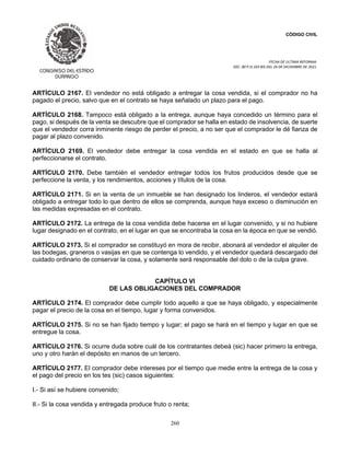 CÓDIGO CIVIL
FECHA DE ULTIMA REFORMA:
DEC. 80 P.O.103 BIS DEL 26 DE DICIEMBRE DE 2021.
260
ARTÍCULO 2167. El vendedor no está obligado a entregar la cosa vendida, si el comprador no ha
pagado el precio, salvo que en el contrato se haya señalado un plazo para el pago.
ARTÍCULO 2168. Tampoco está obligado a la entrega, aunque haya concedido un término para el
pago, si después de la venta se descubre que el comprador se halla en estado de insolvencia, de suerte
que el vendedor corra inminente riesgo de perder el precio, a no ser que el comprador le dé fianza de
pagar al plazo convenido.
ARTÍCULO 2169. El vendedor debe entregar la cosa vendida en el estado en que se halla al
perfeccionarse el contrato.
ARTÍCULO 2170. Debe también el vendedor entregar todos los frutos producidos desde que se
perfeccione la venta, y los rendimientos, acciones y títulos de la cosa.
ARTÍCULO 2171. Si en la venta de un inmueble se han designado los linderos, el vendedor estará
obligado a entregar todo lo que dentro de ellos se comprenda, aunque haya exceso o disminución en
las medidas expresadas en el contrato.
ARTÍCULO 2172. La entrega de la cosa vendida debe hacerse en el lugar convenido, y si no hubiere
lugar designado en el contrato, en el lugar en que se encontraba la cosa en la época en que se vendió.
ARTÍCULO 2173. Si el comprador se constituyó en mora de recibir, abonará al vendedor el alquiler de
las bodegas, graneros o vasijas en que se contenga lo vendido, y el vendedor quedará descargado del
cuidado ordinario de conservar la cosa, y solamente será responsable del dolo o de la culpa grave.
CAPÍTULO VI
DE LAS OBLIGACIONES DEL COMPRADOR
ARTÍCULO 2174. El comprador debe cumplir todo aquello a que se haya obligado, y especialmente
pagar el precio de la cosa en el tiempo, lugar y forma convenidos.
ARTÍCULO 2175. Si no se han fijado tiempo y lugar; el pago se hará en el tiempo y lugar en que se
entregue la cosa.
ARTÍCULO 2176. Si ocurre duda sobre cuál de los contratantes debeá (sic) hacer primero la entrega,
uno y otro harán el depósito en manos de un tercero.
ARTÍCULO 2177. El comprador debe intereses por el tiempo que medie entre la entrega de la cosa y
el pago del precio en los tes (sic) casos siguientes:
I.- Si así se hubiere convenido;
II.- Si la cosa vendida y entregada produce fruto o renta;
 