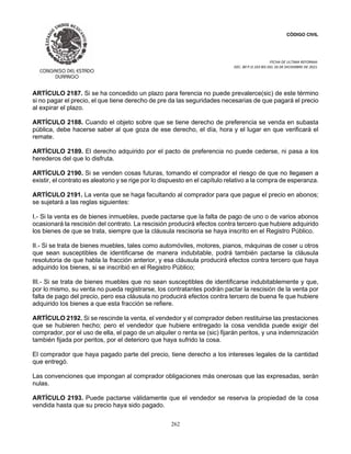 CÓDIGO CIVIL
FECHA DE ULTIMA REFORMA:
DEC. 80 P.O.103 BIS DEL 26 DE DICIEMBRE DE 2021.
262
ARTÍCULO 2187. Si se ha concedido un plazo para ferencia no puede prevalerce(sic) de este término
si no pagar el precio, el que tiene derecho de pre da las seguridades necesarias de que pagará el precio
al expirar el plazo.
ARTÍCULO 2188. Cuando el objeto sobre que se tiene derecho de preferencia se venda en subasta
pública, debe hacerse saber al que goza de ese derecho, el día, hora y el lugar en que verificará el
remate.
ARTÍCULO 2189. El derecho adquirido por el pacto de preferencia no puede cederse, ni pasa a los
herederos del que lo disfruta.
ARTÍCULO 2190. Si se venden cosas futuras, tomando el comprador el riesgo de que no llegasen a
existir, el contrato es aleatorio y se rige por lo dispuesto en el capítulo relativo a la compra de esperanza.
ARTÍCULO 2191. La venta que se haga facultando al comprador para que pague el precio en abonos;
se sujetará a las reglas siguientes:
I.- Si la venta es de bienes inmuebles, puede pactarse que la falta de pago de uno o de varios abonos
ocasionará la rescisión del contrato. La rescisión producirá efectos contra tercero que hubiere adquirido
los bienes de que se trata, siempre que la cláusula rescisoria se haya inscrito en el Registro Público.
II.- Si se trata de bienes muebles, tales como automóviles, motores, pianos, máquinas de coser u otros
que sean susceptibles de identificarse de manera indubitable, podrá también pactarse la cláusula
resolutoria de que habla la fracción anterior, y esa cláusula producirá efectos contra tercero que haya
adquirido los bienes, si se inscribió en el Registro Público;
III.- Si se trata de bienes muebles que no sean susceptibles de identificarse indubitablemente y que,
por lo mismo, su venta no pueda registrarse, los contratantes podrán pactar la rescisión de la venta por
falta de pago del precio, pero esa cláusula no producirá efectos contra tercero de buena fe que hubiere
adquirido los bienes a que esta fracción se refiere.
ARTÍCULO 2192. Si se rescinde la venta, el vendedor y el comprador deben restituirse las prestaciones
que se hubieren hecho; pero el vendedor que hubiere entregado la cosa vendida puede exigir del
comprador, por el uso de ella, el pago de un alquiler o renta se (sic) fijarán peritos, y una indemnización
también fijada por peritos, por el deterioro que haya sufrido la cosa.
El comprador que haya pagado parte del precio, tiene derecho a los intereses legales de la cantidad
que entregó.
Las convenciones que impongan al comprador obligaciones más onerosas que las expresadas, serán
nulas.
ARTÍCULO 2193. Puede pactarse válidamente que el vendedor se reserva la propiedad de la cosa
vendida hasta que su precio haya sido pagado.
 
