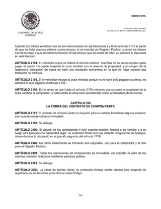CÓDIGO CIVIL
FECHA DE ULTIMA REFORMA:
DEC. 80 P.O.103 BIS DEL 26 DE DICIEMBRE DE 2021.
263
Cuando los bienes vendidos son de los mencionados en las fracciones I y II del artículo 2191 el pacto
de que se trata produce efectos contra tercero, si se inscribe en Registro Público; cuando los bienes
son de la clase a que se refiere la fracción III del artículo que se acaba de citar, se aplicará lo dispuesto
en esta fracción.
ARTÍCULO 2194. El vendedor a que se refiere el artículo anterior, mientras no se vence el plazo para
pagar el precio, no puede enajenar la cosa vendida con la reserva de propiedad, y al margen de la
respectiva inscripción de venta se hará una anotación preventiva en la que se haga constar esa
limitación de dominio.
ARTÍCULO 2195. Si el vendedor recoge la cosa vendida porque no le haya sido pagado su precio, se
aplicará lo que dispone el artículo 2192.
ARTÍCULO 2196. En la venta de que habla el artículo 2193 mientras que no pasa la propiedad de la
cosa vendida al comprador, si éste recibe la cosa será considerado como arrendatario de la misma.
CAPÍTULO VIII
LA FORMA DEL CONTRATO DE COMPRA-VENTA
ARTÍCULO 2197. El contrato de compra-venta no requiere para su validez formalidad alguna especial,
sino cuando recae sobre un inmueble.
ARTÍCULO 2198. Se deroga.
ARTÍCULO 2199. Si alguno de los contratantes n (sic) supiere escribir, firmará a su nombre y a su
ruego otra persona con capacidad legal, no pudiendo firmar con ese carácter ninguno de los testigos,
observándose lo dispuesto en el párrafo segundo del artículo 1718.
ARTÍCULO 2200. De dicho instrumento se formarán dos originales, uno para el comprador y el otro
para el Registro Público.
ARTÍCULO 2201. Todas las operaciones de compraventa de inmuebles, sin importar el valor de las
mismas, deberán realizarse mediante escritura pública.
ARTÍCULO 2202. Se deroga.
ARTÍCULO 2203. La venta de bienes raíces no producirá efectos contra tercero sino después de
registrada en los términos prescritos en este Código.
 