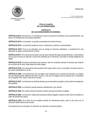 CÓDIGO CIVIL
FECHA DE ULTIMA REFORMA:
DEC. 80 P.O.103 BIS DEL 26 DE DICIEMBRE DE 2021.
265
TÍTULO CUARTO
DE LAS DONACIONES
CAPÍTULO I
DE LAS DONACIONES EN GENERAL
ARTÍCULO 2213. Donación es un contrato por el que una persona transfiere a otra, gratuitamente, una
parte o la totalidad de sus bienes presentes.
ARTÍCULO 2214. La donación no puede comprender los bienes futuros.
ARTÍCULO 2215. La donación puede ser pura, condicional, onerosa o remuneratoria.
ARTÍCULO 2216. Pura es la donación que se otorga en términos absolutos, y condicional la que
depende de algún acontecimiento incierto.
ARTÍCULO 2217. Es onerosa la donación que se hace imponiendo algunos gravámenes, y remunetoria
(sic) la que se hace en atención a servicios recibidos por el donante y que éste no tenga obligación de
pagar.
ARTÍCULO 2218. Cuando la donación sea onerosa, sólo se considera donado el exceso que hubiere
en el precio de la cosa, deducidas de él las cargas.
ARTÍCULO 2219. Las donaciones sólo pueden tener lugar entre vivos y no pueden revocarse sino en
los casos declarados en la ley.
ARTÍCULO 2220. Las donaciones que se hagan para después de la muerte del donante, se regirán
por las disposiciones relativas del Libro Tercero; y las que se hagan entre consortes por lo dispuesto
en el Capítulo VIII, Título V del Libro Primero.
ARTÍCULO 2221. La donación es perfecta desde que el donatario la acepta y hace saber la aceptación
del donador.
ARTÍCULO 2222. La donación puede hacerse verbalmente o por escrito.
ARTÍCULO 2223. No puede hacerse donación verbal más que de bienes muebles.
ARTÍCULO 2224. La donación verbal sólo producirá efectos legales cuando el valor de los muebles no
pase de doscientos pesos.
ARTÍCULO 2225. Si el valor de los muebles excede de doscientos pesos, pero no de cinco mil, la
donación debe hacerse por escrito.
Si excede de cinco mil pesos, la donación se reducirá a escritura pública.
 