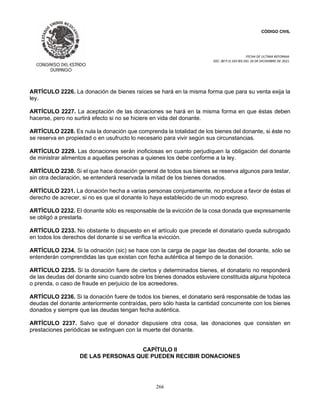 CÓDIGO CIVIL
FECHA DE ULTIMA REFORMA:
DEC. 80 P.O.103 BIS DEL 26 DE DICIEMBRE DE 2021.
266
ARTÍCULO 2226. La donación de bienes raíces se hará en la misma forma que para su venta exija la
ley.
ARTÍCULO 2227. La aceptación de las donaciones se hará en la misma forma en que éstas deben
hacerse, pero no surtirá efecto si no se hiciere en vida del donante.
ARTÍCULO 2228. Es nula la donación que comprenda la totalidad de los bienes del donante, si éste no
se reserva en propiedad o en usufructo lo necesario para vivir según sus circunstancias.
ARTÍCULO 2229. Las donaciones serán inoficiosas en cuanto perjudiquen la obligación del donante
de ministrar alimentos a aquellas personas a quienes los debe conforme a la ley.
ARTÍCULO 2230. Si el que hace donación general de todos sus bienes se reserva algunos para testar,
sin otra declaración, se entenderá reservada la mitad de los bienes donados.
ARTÍCULO 2231. La donación hecha a varias personas conjuntamente, no produce a favor de éstas el
derecho de acrecer, si no es que el donante lo haya establecido de un modo expreso.
ARTÍCULO 2232. El donante sólo es responsable de la evicción de la cosa donada que expresamente
se obligó a prestarla.
ARTÍCULO 2233. No obstante lo dispuesto en el artículo que precede el donatario queda subrogado
en todos los derechos del donante si se verifica la evicción.
ARTÍCULO 2234. Si la odnación (sic) se hace con la carga de pagar las deudas del donante, sólo se
entenderán comprendidas las que existan con fecha auténtica al tiempo de la donación.
ARTÍCULO 2235. Si la donación fuere de ciertos y determinados bienes, el donatario no responderá
de las deudas del donante sino cuando sobre los bienes donados estuviere constituida alguna hipoteca
o prenda, o caso de fraude en perjuicio de los acreedores.
ARTÍCULO 2236. Si la donación fuere de todos los bienes, el donatario será responsable de todas las
deudas del donante anteriormente contraídas, pero sólo hasta la cantidad concurrente con los bienes
donados y siempre que las deudas tengan fecha auténtica.
ARTÍCULO 2237. Salvo que el donador dispusiere otra cosa, las donaciones que consisten en
prestaciones periódicas se extinguen con la muerte del donante.
CAPÍTULO II
DE LAS PERSONAS QUE PUEDEN RECIBIR DONACIONES
 