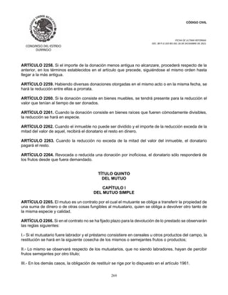 CÓDIGO CIVIL
FECHA DE ULTIMA REFORMA:
DEC. 80 P.O.103 BIS DEL 26 DE DICIEMBRE DE 2021.
269
ARTÍCULO 2258. Si el importe de la donación menos antigua no alcanzare, procederá respecto de la
anterior, en los términos establecidos en el artículo que precede, siguiéndose el mismo orden hasta
llegar a la más antigua.
ARTÍCULO 2259. Habiendo diversas donaciones otorgadas en el mismo acto o en la misma fecha, se
hará la reducción entre ellas a prorrata.
ARTÍCULO 2260. Si la donación consiste en bienes muebles, se tendrá presente para la reducción el
valor que tenían al tiempo de ser donados.
ARTÍCULO 2261. Cuando la donación consiste en bienes raíces que fueren cómodamente divisibles,
la reducción se hará en especie.
ARTÍCULO 2262. Cuando el inmueble no puede ser dividido y el importe de la reducción exceda de la
mitad del valor de aquel, recibirá el donatario el resto en dinero.
ARTÍCULO 2263. Cuando la reducción no exceda de la mitad del valor del inmueble, el donatario
pagará el resto.
ARTÍCULO 2264. Revocada o reducida una donación por inoficiosa, el donatario sólo responderá de
los frutos desde que fuera demandado.
TÍTULO QUINTO
DEL MUTUO
CAPÍTULO I
DEL MUTUO SIMPLE
ARTÍCULO 2265. El mutuo es un contrato por el cual el mutuante se obliga a transferir la propiedad de
una suma de dinero o de otras cosas fungibles al mutuatario, quien se obliga a devolver otro tanto de
la misma especie y calidad.
ARTÍCULO 2266. Si en el contrato no se ha fijado plazo para la devolución de lo prestado se observarán
las reglas siguientes:
I.- Si el mutuatario fuere labrador y el préstamo consistiere en cereales u otros productos del campo, la
restitución se hará en la siguiente cosecha de los mismos o semejantes frutos o productos;
II.- Lo mismo se observará respecto de los mutuatarios, que no siendo labradores, hayan de percibir
frutos semejantes por otro título;
III.- En los demás casos, la obligación de restituír se rige por lo dispuesto en el artículo 1961.
 