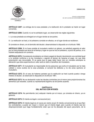 CÓDIGO CIVIL
FECHA DE ULTIMA REFORMA:
DEC. 80 P.O.103 BIS DEL 26 DE DICIEMBRE DE 2021.
270
ARTÍCULO 2267. La entrega de la cosa prestada y la restitución de lo prestado se harán en lugar
convenido.
ARTÍCULO 2268. Cuando no se ha señalado lugar, se observarán las reglas siguientes:
I.- La cosa prestada se entregará en el lugar donde se encuentre;
II.- La restitución se hará, si el préstamo consiste en efectos, en el lugar donde se recibieron.
Si consiste en dinero, en el domicilio del deudor; observándose lo dispuesto en el artículo 1966.
ARTÍCULO 2269. Si no fuere posible al mutuatario restituír en género, se satisfará pagando el valor
por la cosa prestada que tenía en el tiempo y lugar en que se hizo el préstamo, a juicio de peritos, si no
hubiere estipulación en contrario.
ARTÍCULO 2270. Consistiendo el préstamo en dinero pagará el deudor devolviendo una cantidad igual
a la recibida conforme a la ley monetaria y vigente al tiempo de hacerse el pago, sin que esta
prescripción sea renunciable. Si se pacta que el pago debe hacer (sic) en moneda extranjera la
alteración que ésta experimenta en valor será en daño o beneficio del mutuatario.
ARTÍCULO 2271. El mutuatante es responsable de los perjuicios que sufra el mutuatario por la mala
calidad o vicios ocultos de la cosa prestada, si conoció los defectos y no dio aviso oportuno al
mutuatario.
ARTÍCULO 2272. En el caso de haberse pactado que la restitución se hará cuando pueda o tenga
medios el deudor, se observará lo dispuesto en el artículo 1961.
ARTÍCULO 2273. No se declararán nulas las deudas contraídas por el menor para proporcionarse los
alimentos que necesite, cuando su representante legítimo se encuentre ausente.
CAPÍTULO II
DEL MUTUO CON INTERÉS
ARTÍCULO 2274. No permitiendo (sic) estipular interés por el mutuo, ya consista en dinero, ya en
géneros.
ARTÍCULO 2275. El interés es legal o convecoinal.(sic)
ARTÍCULO 2276. El interés legal es el nueve por ciento anual. El interés convencional es el que fijen
los contratantes y puede ser mayor o menor que el interés legal; pero cuando el interés sea tan
desproporcionado que haga fundadamente creer que se ha abusado del apuro pecuniario, de la
 