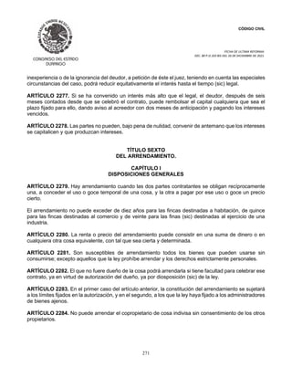 CÓDIGO CIVIL
FECHA DE ULTIMA REFORMA:
DEC. 80 P.O.103 BIS DEL 26 DE DICIEMBRE DE 2021.
271
inexperiencia o de la ignorancia del deudor, a petición de éste el juez, teniendo en cuenta las especiales
circunstancias del caso, podrá reducir equitativamente el interés hasta el tiempo (sic) legal.
ARTÍCULO 2277. Si se ha convenido un interés más alto que el legal, el deudor, después de seis
meses contados desde que se celebró el contrato, puede rembolsar el capital cualquiera que sea el
plazo fijado para ello, dando aviso al acreedor con dos meses de anticipación y pagando los intereses
vencidos.
ARTÍCULO 2278. Las partes no pueden, bajo pena de nulidad, convenir de antemano que los intereses
se capitalicen y que produzcan intereses.
TÍTULO SEXTO
DEL ARRENDAMIENTO.
CAPÍTULO I
DISPOSICIONES GENERALES
ARTÍCULO 2279. Hay arrendamiento cuando las dos partes contratantes se obligan recíprocamente
una, a conceder el uso o goce temporal de una cosa, y la otra a pagar por ese uso o goce un precio
cierto.
El arrendamiento no puede exceder de diez años para las fincas destinadas a habitación, de quince
para las fincas destinadas al comercio y de veinte para las finas (sic) destinadas al ejercicio de una
industria.
ARTÍCULO 2280. La renta o precio del arrendamiento puede consistir en una suma de dinero o en
cualquiera otra cosa equivalente, con tal que sea cierta y determinada.
ARTÍCULO 2281. Son susceptibles de arrendamiento todos los bienes que pueden usarse sin
consumirse; excepto aquellos que la ley prohíbe arrendar y los derechos estrictamente personales.
ARTÍCULO 2282. El que no fuere dueño de la cosa podrá arrendarla si tiene facultad para celebrar ese
contrato, ya en virtud de autorización del dueño, ya por diosposición (sic) de la ley.
ARTÍCULO 2283. En el primer caso del artículo anterior, la constitución del arrendamiento se sujetará
a los límites fijados en la autorización, y en el segundo, a los que la ley haya fijado a los administradores
de bienes ajenos.
ARTÍCULO 2284. No puede arrendar el copropietario de cosa indivisa sin consentimiento de los otros
propietarios.
 