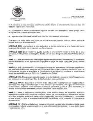 CÓDIGO CIVIL
FECHA DE ULTIMA REFORMA:
DEC. 80 P.O.103 BIS DEL 26 DE DICIEMBRE DE 2021.
273
II.- A conservar la cosa arrendada en el mismo estado, durante el arrendamiento, haciendo para ello
todas las reparaciones necesarias;
III.- A no estorbar ni embarazar de manera alguna el uso de la cosa arrendada, a no ser que por causa
de reparaciones urgentes e indispensables;
IV.- A garantizar el uso o goce pacífico de la cosa por todo el tiempo del contrato;
V.- A responder de los daños y perjuicios que sufra el arrendatario por los defectos o vicios ocultos de
la cosa, anteriores al arrendamiento.
ARTÍCULO 2294. La entrega de la cosa se hará en el tiempo convenido; y si no hubiere convenio,
luego que el arrendador fuere requerido por el arrendatario.
ARTÍCULO 2295. El arrendador no puede, durante el arrendamiento mudar la forma de la cosa
arrendada, ni intervenir en el uso legítimo de ella, salvo el caso designado en la fracción III del artículo
2293.
ARTÍCULO 2296. El arrendatario está obligado a poner en conocimiento del arrendador, a la brevedad
posible la necesidad de las reparaciones, bajo pena de pagar los daños y perjuicios que su omisión
cause.
ARTÍCULO 2297. Si el arrendador no cumpliere con hacer las reparaciones necesarias para el uso a
que esté destinada la cosa, quedará a elección del arrendatario rescindir el arrendamiento u ocurrir al
juez para que estreche al arrendador al cumplimiento de su obligación, mediante el procedimiento
rápido que se establezca en el Código de Procedimientos Civiles.
ARTÍCULO 2298. El juez, según las instancias del caso, decidirá sobre el pago de los daños y perjuicios
que se causen al arrendatario por falta de oportunidad en las reparaciones.
ARTÍCULO 2299. Lo dispuesto en la fracción IV del artículo 2293 no comprende las vías de hecho de
terceros que no aleguen derechos sobre la cosa arrendada que impidan su uso o goce. El arrendatario
en esos casos, sólo tiene acción contra los autores de los hechos, y aunque fueren insolventes, no
tendrán acción contra el arrendador; tampoco comprende los abusos de fuerza.
ARTÍCULO 2300. El arrendatario está obligado a poner en conocimiento del propietario, en el más
breve término posible, toda usurpación o novedad dañosa que otro haya hecho o abiertamente prepare
en la cosa arrendada, so pena de pagar los daños y perjuicios que cause con su omisión. Lo dispuesto
en este artículo no priva al arrendatario del derecho de defender, como poseedor, la cosa dada en
arrendamiento.
ARTÍCULO 2301. Si el arrendador fuere vencido en juicio sobre una parte de la cosa arrendada, puede
el arrendatario reclamar una disminución en la renta o la rescisión del contrato y el pago de los daños
y perjuicios que sufra.
 
