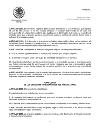 CÓDIGO CIVIL
FECHA DE ULTIMA REFORMA:
DEC. 80 P.O.103 BIS DEL 26 DE DICIEMBRE DE 2021.
274
ARTÍCULO 2302. El arrendador responde de los vicios o defectos de la cosa arrendada que impidan
el uso de ella, aunque él no los hubiese conocido o hubiesen sobrevenido en el curso del
arrendamiento, sin culpa del arrendatario. Este puede pedir la disminución de la renta o la rescisión del
contrato, salvo que se pruebe que tuvo conocimiento, antes de celebrar el contrato de los vicios o
defectos de la cosa arrendada.
ARTÍCULO 2303. Si al terminar el arrendamiento hubiere algún saldo a favor del arrendatario, el
arrendador deberá devolverlo inmediatamente, a no ser que tenga algún derecho que ejercitar contra
aquél; en este caso depositará judicialmente el saldo referido.
ARTÍCULO 2304. Corresponde al arrendador pagar las mejoras hechas por el arrendatario:
I.- Si en el contrato o posteriormente lo autorizó para hacerlas y se obligó a pagarlas;
II.- Si se trata de mejoras útiles y por culpa del arrendador se rescindiese el contrato;
III.- Cuando el contrato fuere por tiempo indeterminado, si el arrendador autorizó al arrendatario para
que hiciera mejoras antes de que transcurra el tiempo necesario para que el arrendatario quede
compensado con el uso de las mejoras de los gastos que hizo, da el arrendador por concluído el
arrendamiento.
ARTÍCULO 2305. Las mejoras a que se refieren las fracciones II y III del artículo anterior deberán ser
pagadas por el arrendador, no obstante que en el contrato se hubiere estipulado que las mejoras
quedasen a beneficio de la cosa arrendada.
CAPÍTULO III
DE LOS DERECHOS Y OBLIGACIONES DEL ARRENDATARIO
ARTÍCULO 2306. El arrendatario está obligado:
I.- A satisfacer la renta en la forma y tiempo convenidos;
II.- A responder de los perjuicios que la cosa arrendada sufra por su culpa o negligencia, la de sus
familiares, sirvientes o subarrendatarios;
III.- A servirse de la cosa solamente para el uso convenido o conforme a la naturaleza y destino de ella.
ARTÍCULO 2307. El arrendatario no está obligado a pagar la renta sino desde el día en que reciba la
cosa arrendada salvo pacto en contrario.
ARTÍCULO 2308. La renta será pagada en lugar convenido y a falta de convenio en la casa habitación
o despacho del arrendatario.
 
