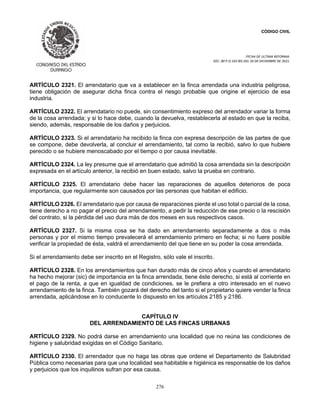 CÓDIGO CIVIL
FECHA DE ULTIMA REFORMA:
DEC. 80 P.O.103 BIS DEL 26 DE DICIEMBRE DE 2021.
276
ARTÍCULO 2321. El arrendatario que va a establecer en la finca arrendada una industria peligrosa,
tiene obligación de asegurar dicha finca contra el riesgo probable que origine el ejercicio de esa
industria.
ARTÍCULO 2322. El arrendatario no puede, sin consentimiento expreso del arrendador variar la forma
de la cosa arrendada; y si lo hace debe, cuando la devuelva, restablecerla al estado en que la reciba,
siendo, además, responsable de los daños y perjuicios.
ARTÍCULO 2323. Si el arrendatario ha recibido la finca con expresa descripción de las partes de que
se compone, debe devolverla, al concluir el arrendamiento, tal como la recibió, salvo lo que hubiere
perecido o se hubiere menoscabado por el tiempo o por causa inevitable.
ARTÍCULO 2324. La ley presume que el arrendatario que admitió la cosa arrendada sin la descripción
expresada en el artículo anterior, la recibió en buen estado, salvo la prueba en contrario.
ARTÍCULO 2325. El arrendatario debe hacer las reparaciones de aquellos deterioros de poca
importancia, que regularmente son causados por las personas que habitan el edificio.
ARTÍCULO 2326. El arrendatario que por causa de reparaciones pierde el uso total o parcial de la cosa,
tiene derecho a no pagar el precio del arrendamiento, a pedir la reducción de ese precio o la rescisión
del contrato, si la pérdida del uso dura más de dos meses en sus respectivos casos.
ARTÍCULO 2327. Si la misma cosa se ha dado en arrendamiento separadamente a dos o más
personas y por el mismo tiempo prevalecerá el arrendamiento primero en fecha; si no fuere posible
verificar la propiedad de ésta, valdrá el arrendamiento del que tiene en su poder la cosa arrendada.
Si el arrendamiento debe ser inscrito en el Registro, sólo vale el inscrito.
ARTÍCULO 2328. En los arrendamientos que han durado más de cinco años y cuando el arrendatario
ha hecho mejorar (sic) de importancia en la finca arrendada, tiene éste derecho, si está al corriente en
el pago de la renta, a que en igualdad de condiciones, se le prefiera a otro interesado en el nuevo
arrendamiento de la finca. También gozará del derecho del tanto si el propietario quiere vender la finca
arrendada, aplicándose en lo conducente lo dispuesto en los artículos 2185 y 2186.
CAPÍTULO IV
DEL ARRENDAMIENTO DE LAS FINCAS URBANAS
ARTÍCULO 2329. No podrá darse en arrendamiento una localidad que no reúna las condiciones de
higiene y salubridad exigidas en el Código Sanitario.
ARTÍCULO 2330. El arrendador que no haga las obras que ordene el Departamento de Salubridad
Pública como necesarias para que una localidad sea habitable e higiénica es responsable de los daños
y perjuicios que los inquilinos sufran por esa causa.
 