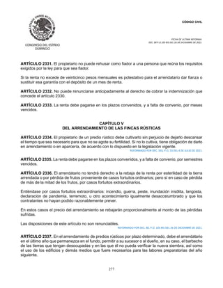 CÓDIGO CIVIL
FECHA DE ULTIMA REFORMA:
DEC. 80 P.O.103 BIS DEL 26 DE DICIEMBRE DE 2021.
277
ARTÍCULO 2331. El propietario no puede rehusar como fiador a una persona que reúna los requisitos
exigidos por la ley para que sea fiador.
Si la renta no excede de veinticinco pesos mensuales es potestativo para el arrendatario dar fianza o
sustituir esa garantía con el depósito de un mes de renta.
ARTÍCULO 2332. No puede renunciarse anticipadamente al derecho de cobrar la indemnización que
concede el artículo 2330.
ARTÍCULO 2333. La renta debe pagarse en los plazos convenidos, y a falta de convenio, por meses
vencidos.
CAPÍTULO V
DEL ARRENDAMIENTO DE LAS FINCAS RÚSTICAS
ARTÍCULO 2334. El propietario de un predio rústico debe cultivarlo sin perjuicio de dejarlo descansar
el tiempo que sea necesario para que no se agote su fertilidad. Si no lo cultiva, tiene obligación de darlo
en arrendamiento o en aparcería, de acuerdo con lo dispuesto en la legislación vigente.
REFORMADO POR DEC. 565, P.O. 53 DEL 4 DE JULIO DE 2021.
ARTÍCULO 2335. La renta debe pagarse en los plazos convenidos, y a falta de convenio, por semestres
vencidos.
ARTÍCULO 2336. El arrendatario no tendrá derecho a la rebaja de la renta por esterilidad de la tierra
arrendada o por pérdida de frutos proveniente de casos fortuitos ordinarios; pero sí en caso de pérdida
de más de la mitad de los frutos, por casos fortuitos extraordinarios.
Entiéndase por casos fortuitos extraordinarios: incendio, guerra, peste, inundación insólita, langosta,
declaración de pandemia, terremoto, u otro acontecimiento igualmente desacostumbrado y que los
contratantes no hayan podido razonablemente prever.
En estos casos el precio del arrendamiento se rebajarán proporcionalmente al monto de las pérdidas
sufridas.
Las disposiciones de este artículo no son renunciables.
REFORMADO POR DEC. 80, P.O. 103 BIS DEL 26 DE DICIEMBRE DE 2021.
ARTÍCULO 2337. En el arrendamiento de predios rústicos por plazo determinado, debe el arrendatario
en el último año que permanezca en el fundo, permitir a su sucesor o al dueño, en su caso, el barbecho
de las tierras que tengan desocupadas y en las que él no pueda verificar la nueva siembra, así como
el uso de los edificios y demás medios que fuere necesarios para las labores preparatorias del año
siguiente.
 