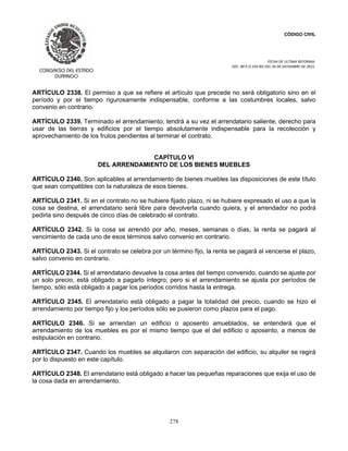 CÓDIGO CIVIL
FECHA DE ULTIMA REFORMA:
DEC. 80 P.O.103 BIS DEL 26 DE DICIEMBRE DE 2021.
278
ARTÍCULO 2338. El permiso a que se refiere el artículo que precede no será obligatorio sino en el
período y por el tiempo rigurosamente indispensable, conforme a las costumbres locales, salvo
convenio en contrario.
ARTÍCULO 2339. Terminado el arrendamiento, tendrá a su vez el arrendatario saliente, derecho para
usar de las tierras y edificios por el tiempo absolutamente indispensable para la recolección y
aprovechamiento de los frutos pendientes al terminar el contrato.
CAPÍTULO VI
DEL ARRENDAMIENTO DE LOS BIENES MUEBLES
ARTÍCULO 2340. Son aplicables al arrendamiento de bienes muebles las disposiciones de este título
que sean compatibles con la naturaleza de esos bienes.
ARTÍCULO 2341. Si en el contrato no se hubiere fijado plazo, ni se hubiere expresado el uso a que la
cosa se destina, el arrendatario será libre para devolverla cuando quiera, y el arrendador no podrá
pedirla sino después de cinco días de celebrado el contrato.
ARTÍCULO 2342. Si la cosa se arrendó por año, meses, semanas o días, la renta se pagará al
vencimiento de cada uno de esos términos salvo convenio en contrario.
ARTÍCULO 2343. Si el contrato se celebra por un término fijo, la renta se pagará al vencerse el plazo,
salvo convenio en contrario.
ARTÍCULO 2344. Si el arrendatario devuelve la cosa antes del tiempo convenido, cuando se ajuste por
un solo precio, está obligado a pagarlo íntegro; pero si el arrendamiento se ajusta por períodos de
tiempo, sólo está obligado a pagar los períodos corridos hasta la entrega.
ARTÍCULO 2345. El arrendatario está obligado a pagar la totalidad del precio, cuando se hizo el
arrendamiento por tiempo fijo y los períodos sólo se pusieron como plazos para el pago.
ARTÍCULO 2346. Si se arriendan un edificio o aposento amueblados, se entenderá que el
arrendamiento de los muebles es por el mismo tiempo que el del edificio o aposento, a menos de
estipulación en contrario.
ARTÍCULO 2347. Cuando los muebles se alquilaron con separación del edificio, su alquiler se regirá
por lo dispuesto en este capítulo.
ARTÍCULO 2348. El arrendatario está obligado a hacer las pequeñas reparaciones que exija el uso de
la cosa dada en arrendamiento.
 