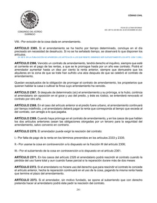 CÓDIGO CIVIL
FECHA DE ULTIMA REFORMA:
DEC. 80 P.O.103 BIS DEL 26 DE DICIEMBRE DE 2021.
281
VIII.- Por evicción de la cosa dada en arrendamiento.
ARTÍCULO 2365. Si el arrendamiento se ha hecho por tiempo determinado, concluye en el día
precisado sin necesidad de desahucio. Si no se ha señalado tiempo, se observará lo que disponen los
artículos.
(N. DE E. EN LA PUBLICACIÓN NO APARECEN LOS ARTÍCULOS A LOS QUE REMITE, DEBIENDO SER SUPUESTAMENTE LOS ARTS. 2359 Y 2360.)
ARTÍCULO 2366. Vencido un contrato de arrendamiento, tendrá derecho el inquilino, siempre que esté
al corriente en el pago de las rentas, a que se le prorrogue hasta por un año ese contrato. Podrá el
arrendador aumentar hasta un diez por ciento la renta anterior, siempre que demuestre que los
alquileres en la zona de que se trate han sufrido una alza después de que se celebró el contrato de
arrendamiento.
Quedan exceptuados de la obligación de prorrogar el contrato de arrendamiento, los propietarios que
quieran habitar la casa o cultivar la finca cuyo arrendamiento ha vencido.
ARTÍCULO 2367. Si después de determinado (sic) el arrendamiento y su prórroga, si la hubo, continúa
el arrendatario sin oposición en el goce y uso del predio, y éste es rústico, se entenderá renovado el
contrato por otro año.
ARTÍCULO 2368. En el caso del artículo anterior si el predio fuere urbano, el arrendamiento continuará
por tiempo indefinido, y el arrendatario deberá pagar la renta que corresponda al tiempo que exceda al
del contrato, con arreglo a lo que pagaba.
ARTÍCULO 2369. Cuando haya prórroga en el contrato de arrendamiento, y en los casos de que hablan
los dos artículos anteriores cesan las obligaciones otorgadas por un tercero para la seguridad del
arrendamiento, salvo convenio en contrario.
ARTÍCULO 2370. El arrendador puede exigir la rescisión del contrato:
I.- Por falta de pago de la renta en los términos prevenidos en los artículos 2333 y 2335;
II.- Por usarse la cosa en contravención a lo dispuesto en la fracción III del artículo 2306;
III.- Por el subarriendo de la cosa en contravención a lo dispuesto en el artículo 2361.
ARTÍCULO 2371. En los casos del artículo 2326 el arrendatario podrá rescindir el contrato cuando la
pérdida del uso fuere total y aun cuando fuese parcial si la reparación durare más de dos meses
ARTÍCULO 2372. Si el arrendatario no hiciere uso del derecho que para rescindir el contrato le concede
el artículo anterior, hecha la reparación continuará en el uso de la cosa, pagando la misma renta hasta
que termine el plazo del arrendamiento.
ARTÍCULO 2373. Si el arrendador, sin motivo fundado, se opone al subarriendo que con derecho
pretenda hacer al arrendatario podrá éste pedir la rescisión del contrato.
 
