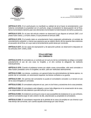 CÓDIGO CIVIL
FECHA DE ULTIMA REFORMA:
DEC. 80 P.O.103 BIS DEL 26 DE DICIEMBRE DE 2021.
282
ARTÍCULO 2374. Si el usufructuario no manifestó su calidad de tal al hacer el arrendamiento y por
haberse consolidado la propiedad con el usufructo, exige el propietario la desocupación de la finca,
tiene el arrendatario derecho paar (sic) demandar al arrendador la indemnización de daños y perjuicios.
ARTÍCULO 2375. En el caso del artículo anterior se observará lo que dispone el artículo 2367, si el
predio fuere rústico, y si fuere urbano, lo que previene el artículo 2368.
ARTÍCULO 2376. Si el predio dado en arrendamiento fuere enajenado judicialmente, el contrato de
arrendamiento subsistirá, a menos que aparezca que se celebró dentro de los sesenta días anteriores
al secuestro de la finca, en cuyo caso el arrendamiento podrá darse por concluído.
ARTÍCULO 2377. En los casos de expropiación y de ejecución judicial, se observará lo dispuesto en
los artículos 2337, 2338 y 2339.
TÍTULO SÉPTIMO
DEL COMODATO
ARTÍCULO 2378. El comodato es un contrato por el cual uno de los contratantes se obliga a conceder
gratuitamente el uso de una cosa no fungible, y el otro contrae la obligación de restituirla
individualmente.
ARTÍCULO 2379. Cuando el préstamo tuviere por objeto cosas consumibles, sólo será comodato si
ellas fuesen prestadas como no fungibles, es decir, para ser restituidas idénticamente.
ARTÍCULO 2380. Los tutores, curadores y en general todos los administradores de bienes ajenos, no
podrán dar en comodato, sin autorización especial, los bienes confiados a su guarda.
ARTÍCULO 2381. Sin permiso del comodante no puede el comodatario conceder a un tercero el uso
de la cosa entregada en comodato.
ARTÍCULO 2382. El comodatario adquiere el uso, pero no los frutos y accesiones de la cosa prestada.
ARTÍCULO 2383. El comodatario está obligado a poner toda diligencia en la conservación de la cosa,
y es responsable de todo deterioro que ella sufra por su culpa.
ARTÍCULO 2384. Si el deterioro es tal que la cosa no sea susceptible de emplearse en su uso ordinario,
podrá el comodante exigir el valor anterior de ella, abandonado su propiedad al comodatario.
ARTÍCULO 2385. El comodatario responde de la pérdida de la cosa si la emplea en uso diverso o por
más tiempo del convenido, aún cuando aquella sobrevenga por caso fortuito.
 