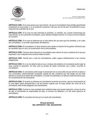 CÓDIGO CIVIL
FECHA DE ULTIMA REFORMA:
DEC. 80 P.O.103 BIS DEL 26 DE DICIEMBRE DE 2021.
283
ARTÍCULO 2386. Si la cosa perece por caso fortuito, de que el comodatario haya podido garantizarla
empleando la suya propia, o si no pudiendo conservar más que una de las dos, ha preferido la suya,
responde de la pérdida de la otra.
ARTÍCULO 2387. Si la cosa ha sido estimada al prestarla, su pérdida, aún cuando sobrevenga por
caso fortuito, es de cuenta del comodatario, quien deberá entregar el precio, si no hay convenio expreso
en contrario.
ARTÍCULO 2388. Si la cosa se deteriora por el solo efecto del uso para que fue prestada, y sin culpa
del comodatario, no es éste responsable del deterioro.
ARTÍCULO 2389. El comodatario no tiene derecho para repetir el importe de los gastos ordinarios que
se necesiten para el uso y la conservación de la cosa prestada.
ARTÍCULO 2390. Tampoco tiene derecho el comodatario para retener la cosa a pretexto de lo que por
expensas o por cualquiera otra causa le deba el dueño.
ARTÍCULO 2391. Siendo dos o más los comodatarios, están sujetos solidariamente a las mismas
obligaciones.
ARTÍCULO 2392. Si no se ha determinado el uso o el plazo del préstamo el comodante podrá exigir la
cosa cuando le pareciere. En este caso la prueba de haber convenido uso o plazo, incumbe al
comodatario.
ARTÍCULO 2393. El comodante podrá exigir la devolución de la cosa antes de que termine el plazo o
uso convenidos, sobreviniéndole necesidad urgente de ella, probando que hay peligro de que ésta
perezca si continúa en poder del comodatario, o si éste ha autorizado a un tercero a servirse de la cosa,
sin consentimiento del comodante.
ARTÍCULO 2394. Si durante el préstamo el comodatario ha tenido que hacer, para la conservación de
la cosa algún gasto extraordinario y de tal manera urgente que no haya podido dar aviso de él al
comodante, éste tendrá obligación de reembolsarlo.
ARTÍCULO 2395. Cuando la cosa prestada tiene defectos tales que causen perjuicios, al que se sirva
de ella, el comodante es responsable de éste, si conocía los defectos y no dió aviso oportuno al
comodatario.
ARTÍCULO 2396. El comodato termina por la muerte del comodatario.
TÍTULO OCTAVO
DEL DEPÓSITO Y DEL SECUESTRO
 