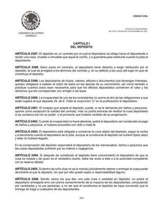 CÓDIGO CIVIL
FECHA DE ULTIMA REFORMA:
DEC. 80 P.O.103 BIS DEL 26 DE DICIEMBRE DE 2021.
284
CAPÍTULO I
DEL DEPÓSITO
ARTÍCULO 2397. El depósito es un contrato por el cual el depositario se obliga hacia el depositante a
recibir una cosa, mueble o inmueble que aquel le confía, y a guardarla para restituirla cuando la pida el
depositante.
ARTÍCULO 2398. Salvo pacto en contrario, el depositario tiene derecho a exigir retribución por el
depósito, la cual se arreglará a los términos del contrato y, en su defecto a los usos del lugar en que se
constituya el depósito.
ARTÍCULO 2399. Los depositarios de títulos, valores, efectos o documentos que devengan intereses,
quedan obligados a realizar el cobro de éstos en las épocas de su vencimiento, así como también a
practicar cuantos actos sean necesarios para que los efectos depositados conserven el valor y los
derechos que les correspondan con arreglo a las leyes.
ARTÍCULO 2400. La incapacidad de uno de los contratantes no exime al otro de las obligaciones a que
están sujetos el que deposita (N. de E. Falta la conjunción "y" en la publicación) el depositario.
ARTÍCULO 2401. El incapaz que acepte el depósito, puede, si se le demanda por daños y perjuicios,
oponer como excepción la nulidad del contrato; más no podrá eximirse de restituir la cosa depositada
si se conserva aún en su poder, o el provecho que hubiere recibido de su enajenación.
ARTÍCULO 2402. Cuando la incapacidad no fuere absoluta, podrá el depositario ser condenado al pago
de daños y perjuicios, si hubiere procedido con dolo o mala fe.
ARTÍCULO 2403. El depositario está obligado a conservar la cosa objeto del depósito, según la reciba
y a devolverla cuando el depositario se lo pida, aunque al constituirse el depósito se hubiere fijado plazo
y éste no hubiere llegado.
En la conservación del depósito responderá el depositario de los menoscabos, daños y perjuicios que
las cosas depositadas sufrieren por su malicia o negligencia.
ARTÍCULO 2404. Si después de constituido el depósito tiene conocimiento el depositario de que la
cosa es robada y de quien es el verdadero dueño, debe dar aviso a éste o a la autoridad competente
con la reserva debida.
ARTÍCULO 2405. Si dentro de ocho días no se le manda judicialmente retener o entregar la cosa puede
devolverla al que la depósito, sin que por ello quede sujeto a responsabilidad alguna.
ARTÍCULO 2406. Siendo varios los que den una sola cosa o cantidad en depósito, no podrá el
depositario entregarla sino con previo consentimiento de la mayoría de los depositantes, computando
por cantidades y no por personas, a no ser que al constituirse el depósito se haya convenido que la
entrega se haga a cualquiera de los depositantes.
 