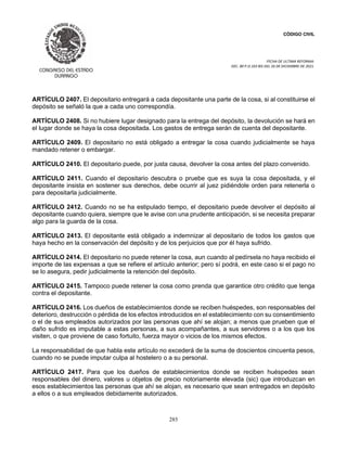 CÓDIGO CIVIL
FECHA DE ULTIMA REFORMA:
DEC. 80 P.O.103 BIS DEL 26 DE DICIEMBRE DE 2021.
285
ARTÍCULO 2407. El depositario entregará a cada depositante una parte de la cosa, si al constituirse el
depósito se señaló la que a cada uno correspondía.
ARTÍCULO 2408. Si no hubiere lugar designado para la entrega del depósito, la devolución se hará en
el lugar donde se haya la cosa depositada. Los gastos de entrega serán de cuenta del depositante.
ARTÍCULO 2409. El depositario no está obligado a entregar la cosa cuando judicialmente se haya
mandado retener o embargar.
ARTÍCULO 2410. El depositario puede, por justa causa, devolver la cosa antes del plazo convenido.
ARTÍCULO 2411. Cuando el depositario descubra o pruebe que es suya la cosa depositada, y el
depositante insista en sostener sus derechos, debe ocurrir al juez pidiéndole orden para retenerla o
para depositarla judicialmente.
ARTÍCULO 2412. Cuando no se ha estipulado tiempo, el depositario puede devolver el depósito al
depositante cuando quiera, siempre que le avise con una prudente anticipación, si se necesita preparar
algo para la guarda de la cosa.
ARTÍCULO 2413. El depositante está obligado a indemnizar al depositario de todos los gastos que
haya hecho en la conservación del depósito y de los perjuicios que por él haya sufrido.
ARTÍCULO 2414. El depositario no puede retener la cosa, aun cuando al pedírsela no haya recibido el
importe de las expensas a que se refiere el artículo anterior; pero sí podrá, en este caso si el pago no
se lo asegura, pedir judicialmente la retención del depósito.
ARTÍCULO 2415. Tampoco puede retener la cosa como prenda que garantice otro crédito que tenga
contra el depositante.
ARTÍCULO 2416. Los dueños de establecimientos donde se reciben huéspedes, son responsables del
deterioro, destrucción o pérdida de los efectos introducidos en el establecimiento con su consentimiento
o el de sus empleados autorizados por las personas que ahí se alojan; a menos que prueben que el
daño sufrido es imputable a estas personas, a sus acompañantes, a sus servidores o a los que los
visiten, o que proviene de caso fortuito, fuerza mayor o vicios de los mismos efectos.
La responsabilidad de que habla este artículo no excederá de la suma de doscientos cincuenta pesos,
cuando no se puede imputar culpa al hostelero o a su personal.
ARTÍCULO 2417. Para que los dueños de establecimientos donde se reciben huéspedes sean
responsables del dinero, valores u objetos de precio notoriamente elevada (sic) que introduzcan en
esos establecimientos las personas que ahí se alojan, es necesario que sean entregados en depósito
a ellos o a sus empleados debidamente autorizados.
 