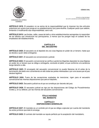CÓDIGO CIVIL
FECHA DE ULTIMA REFORMA:
DEC. 80 P.O.103 BIS DEL 26 DE DICIEMBRE DE 2021.
286
ARTÍCULO 2418. El posadero no se exime de la responsabilidad que le imponen los dos artículos
anteriores por avisos que ponga en su establecimeinto (sic) para eludirla. Cualquier pacto que celebre,
limitando o modificando esa responsabilidad, será nulo.
ARTÍCULO 2419. Las fondas, cafés, casas de baño y otros establecimientos semejantes no responden
de los efectos que introduzcan los parroquianos, a menos que los pongan bajo el cuidado de los
empleados del establecimiento.
CAPÍTULO II
DEL SECUESTRO
ARTÍCULO 2420. El secuestro es el depósito de una cosa litigiosa en poder de un tercero, hasta que
se decida a quien debe entregarse.
ARTÍCULO 2421. El secuestro es convencional o judicial.
ARTÍCULO 2422. El secuestro convencional se verifica cuando los litigantes depositan la cosa litigiosa
en poder de un tercero que se obliga a entregarla, concluido el pleito, al que conforme a la sentencia
tenga derecho a ella.
ARTÍCULO 2423. El encargado del secuestro convencional no puede liberarse de él antes de la
terminación del pleito sino consintiendo en ello todas las partes interesadas o por una causa que el juez
declare legítima.
ARTÍCULO 2424. Fuera de las excepciones acabadas de mencionar, rigen para el secuestro
convencional las mismas disposiciones que para el depósito.
ARTÍCULO 2425. Secuestro judicial es el que se constituye por decreto del juez.
ARTÍCULO 2426. El secuestro judicial se rige por las disposiciones del Código de Procedimientos
Civiles y, en su defecto, por las mismas del secuestro convencional.
TÍTULO NOVENO
DEL MANDATO
CAPÍTULO I
DISPOSICIONES GENERALES
ARTÍCULO 2427. El mandato es un contrato por el que se obliga a ejecutar por cuenta del mandante
los actos jurídicos que éste le encarga.
ARTÍCULO 2428. El contrato del mandato se reputa perfecto por la aceptación del mandatario.
 