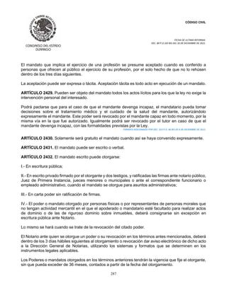 CÓDIGO CIVIL
FECHA DE ULTIMA REFORMA:
DEC. 80 P.O.103 BIS DEL 26 DE DICIEMBRE DE 2021.
287
El mandato que implica el ejercicio de una profesión se presume aceptado cuando es conferido a
personas que ofrecen al público el ejercicio de su profesión, por el solo hecho de que no lo rehúsen
dentro de los tres días siguientes.
La aceptación puede ser expresa o tácita. Aceptación tácita es todo acto en ejecución de un mandato.
ARTÍCULO 2429. Pueden ser objeto del mandato todos los actos lícitos para los que la ley no exige la
intervención personal del interesado.
Podrá pactarse que para el caso de que el mandante devenga incapaz, el mandatario pueda tomar
decisiones sobre el tratamiento médico y el cuidado de la salud del mandante, autorizándolo
expresamente el mandante. Este poder será revocado por el mandante capaz en todo momento, por la
misma vía en la que fue autorizado. Igualmente podrá ser revocado por el tutor en caso de que el
mandante devenga incapaz, con las formalidades previstas por la Ley.
PÁRRAFO ADICIONADO POR DEC. 353 P.O. 46 BIS DE 6 DE DICIEMBRE DE 2012.
ARTÍCULO 2430. Solamente será gratuito el mandato cuando así se haya convenido expresamente.
ARTÍCULO 2431. El mandato puede ser escrito o verbal.
ARTÍCULO 2432. El mandato escrito puede otorgarse:
I.- En escritura pública;
II.- En escrito privado firmado por el otorgante y dos testigos, y ratificadas las firmas ante notario público,
Juez de Primera Instancia, jueces menores o municipales o ante el correspondiente funcionario o
empleado administrativo, cuando el mandato se otorgue para asuntos administrativos;
III.- En carta poder sin ratificación de firmas.
IV.- El poder o mandato otorgado por personas físicas o por representantes de personas morales que
no tengan actividad mercantil en el que el apoderado o mandatario esté facultado para realizar actos
de dominio o de las de riguroso dominio sobre inmuebles, deberá consignarse sin excepción en
escritura pública ante Notario.
Lo mismo se hará cuando se trate de la revocación del citado poder.
El Notario ante quien se otorgue un poder o su revocación en los términos antes mencionados, deberá
dentro de los 3 días hábiles siguientes al otorgamiento o revocación dar aviso electrónico de dicho acto
a la Dirección General de Notarias, utilizando los sistemas y formatos que se determinen en los
instrumentos legales aplicables.
Los Poderes o mandatos otorgados en los términos anteriores tendrán la vigencia que fije el otorgante,
sin que pueda exceder de 36 meses, contados a partir de la fecha del otorgamiento.
 