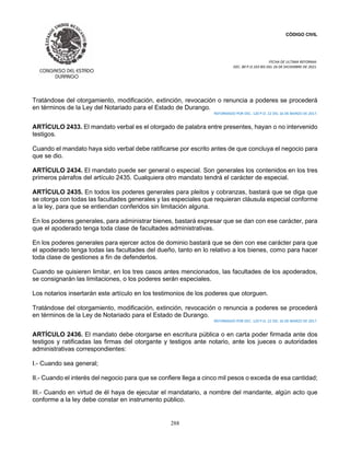 CÓDIGO CIVIL
FECHA DE ULTIMA REFORMA:
DEC. 80 P.O.103 BIS DEL 26 DE DICIEMBRE DE 2021.
288
Tratándose del otorgamiento, modificación, extinción, revocación o renuncia a poderes se procederá
en términos de la Ley del Notariado para el Estado de Durango.
REFORMADO POR DEC. 120 P.O. 22 DEL 16 DE MARZO DE 2017.
ARTÍCULO 2433. El mandato verbal es el otorgado de palabra entre presentes, hayan o no intervenido
testigos.
Cuando el mandato haya sido verbal debe ratificarse por escrito antes de que concluya el negocio para
que se dio.
ARTÍCULO 2434. El mandato puede ser general o especial. Son generales los contenidos en los tres
primeros párrafos del artículo 2435. Cualquiera otro mandato tendrá el carácter de especial.
ARTÍCULO 2435. En todos los poderes generales para pleitos y cobranzas, bastará que se diga que
se otorga con todas las facultades generales y las especiales que requieran cláusula especial conforme
a la ley, para que se entiendan conferidos sin limitación alguna.
En los poderes generales, para administrar bienes, bastará expresar que se dan con ese carácter, para
que el apoderado tenga toda clase de facultades administrativas.
En los poderes generales para ejercer actos de dominio bastará que se den con ese carácter para que
el apoderado tenga todas las facultades del dueño, tanto en lo relativo a los bienes, como para hacer
toda clase de gestiones a fin de defenderlos.
Cuando se quisieren limitar, en los tres casos antes mencionados, las facultades de los apoderados,
se consignarán las limitaciones, o los poderes serán especiales.
Los notarios insertarán este artículo en los testimonios de los poderes que otorguen.
Tratándose del otorgamiento, modificación, extinción, revocación o renuncia a poderes se procederá
en términos de la Ley de Notariado para el Estado de Durango.
REFORMADO POR DEC. 120 P.O. 22 DEL 16 DE MARZO DE 2017.
ARTÍCULO 2436. El mandato debe otorgarse en escritura pública o en carta poder firmada ante dos
testigos y ratificadas las firmas del otorgante y testigos ante notario, ante los jueces o autoridades
administrativas correspondientes:
I.- Cuando sea general;
II.- Cuando el interés del negocio para que se confiere llega a cinco mil pesos o exceda de esa cantidad;
III.- Cuando en virtud de él haya de ejecutar el mandatario, a nombre del mandante, algún acto que
conforme a la ley debe constar en instrumento público.
 