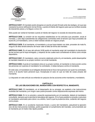 CÓDIGO CIVIL
FECHA DE ULTIMA REFORMA:
DEC. 80 P.O.103 BIS DEL 26 DE DICIEMBRE DE 2021.
289
ARTÍCULO 2437. El mandato podrá otorgarse en escrito privado firmado ante dos testigos, sin que sea
necesaria la previa ratificación de las firmas, cuando el interés del negocio para que se confiere exceda
de doscientos pesos y no llegue a cinco mil.
Sólo puede ser verbal el mandato cuando el interés del negocio no exceda de doscientos pesos.
ARTÍCULO 2438. La omisión de los requisitos establecidos en los artículos que preceden, anula el
mandato, y sólo deja subsistentes las obligaciones contraídas entre el tercero que haya procedido de
buena fe y el mandatario, como si éste hubiese obrado en negocio propio.
ARTÍCULO 2439. Si el mandante, el mandatario y el que haya tratado con éste, proceden de mala fe,
ninguno de ellos tendrá derecho de hacer valer la falta de forma del mandato.
ARTÍCULO 2440. En el caso del artículo 2438 podrá el mandante exigir del mandatario la devolución
de las sumas que le haya entregado, y respecto de las cuales será considerado el último como simple
depositario.
ARTÍCULO 2441. El mandatario, salvo convenio celebrado entre él y el mandante, podrá desempeñar
el mandato tratando en su propio nombre o en el del mandante.
ARTÍCULO 2442. Cuando el mandatario obra en su propio nombre, el mandante no tiene acción contra
las personas con quienes el mandatario ha contratado, ni éstas tampoco contra el mandante.
En este caso, el mandatario es el obligado directamente en favor de la persona con quien ha contratado,
como si el asunto fuere personal suyo. Exceptuase el caso en que se trate de cosas propias del
mandante.
Lo dispuesto en este artículo se entiende sin perjuicio de las acciones entre mandante y mandatario.
CAPÍTULO II
DE LAS OBLIGACIONES DEL MANDATARIO CON RESPECTO AL MANDANTE.
ARTÍCULO 2443. El mandatario, en el desempeño de su encargo, se sujetará a las instrucciones
recibidas del mandante y en ningún caso podrá proceder contra disposiciones expresas del mismo.
ARTÍCULO 2444. En lo no previsto y prescrito expresamente por el mandante, deberá el mandatario
consultarle, siempre que lo permita la naturaleza del negocio. Si no fuere posible la consulta o estuviere
el mandatario autorizado para obrar a su arbitrio, hará lo que la prudencia dicte, cuidando del negocio
como propio.
ARTÍCULO 2445. Si un accidente imprevisto hiciere, a juicio del mandatario, perjudicial la ejecición
(sic) de las instrucciones recibidas, podrá suspender el cumplimiento del mandato, comunicándolo así
al mandante por el medio más rápido posible.
 