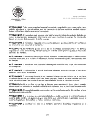 CÓDIGO CIVIL
FECHA DE ULTIMA REFORMA:
DEC. 80 P.O.103 BIS DEL 26 DE DICIEMBRE DE 2021.
290
ARTÍCULO 2446. En las operaciones hechas por el mandatario con violación o con exceso del encargo
recibido, además de la indemnización a favor del mandante, de daños y perjuicios, quedará a opción
de éste ratificarlas o dejarlas a cargo del mandatario.
ARTÍCULO 2447. El mandatario está obligado a dar oportunamente noticia al mandante, de todos los
hechos o circunstancias que puedan determinarlo a revocar o modificar el encargo. Así mismo debe
dársele sin demora de la ejecución de dicho encargo.
ARTÍCULO 2448. El mandatario no puede compensar los perjuicios que cause con los provechos que
por otro motivo haya procurado el mandante.
ARTÍCULO 2449. El mandatario que se exceda de sus facultades, es responsable de los daños y
perjuicios que cause el mandante y al tercero con quien contrató, si éste ignoraba que aquel traspasaba
los límites del mandato.
ARTÍCULO 2450. El mandatario está obligado a dar al mandante cuentas exactas de su administración,
conforme al convenio, si lo hubiere, no habiéndolo, cuando el mandante lo pida, y en todo caso al fin
del contrato.
ARTÍCULO 2451. El mandatario tiene obligación de entregar al mandante todo lo que haya recibido en
virtud del poder.
ARTÍCULO 2452. Lo dispuesto en el artículo anterior se observará aun cuando lo que el mandatario
recibió no fuere debido al mandante.
ARTÍCULO 2453. El mandatario debe pagar los intereses de las sumas que pertenezcan al mandante
y que haya distraído de su objeto e invertido en provecho propio, desde la fecha de inversión, así como
los de las cantidades en que resulte alcanzado, desde la fecha en que se constituyó en mora.
ARTÍCULO 2454. Si se confiere un mandato a diversas personas respecto de un mismo negocio,
aunque sea en un solo acto, no quedarán solidariamente obligados si no se convino así expresamente.
ARTÍCULO 2455. El mandatario puede encomendar a un tercero el desempeño del mandato si tiene
facultades expresas para ello.
ARTÍCULO 2456. Si se le designó la persona de substituto, no podrá nombrar a otro; si no se le designó
persona, podrá nombrar a la que quiera, y en este último caso solamente será responsable cuando la
persona elegida fuere de mala fe o se hallase en notoria insolvencia.
ARTÍCULO 2457. El substituto tiene para con el mandante los mismos derechos y obligaciones que el
mandatario.
 