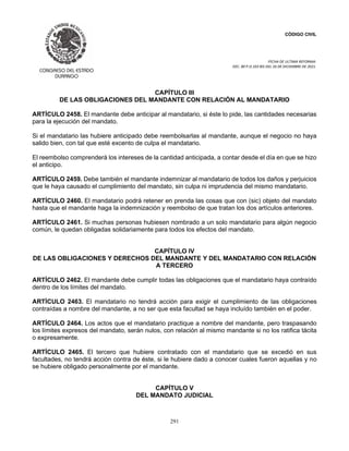 CÓDIGO CIVIL
FECHA DE ULTIMA REFORMA:
DEC. 80 P.O.103 BIS DEL 26 DE DICIEMBRE DE 2021.
291
CAPÍTULO III
DE LAS OBLIGACIONES DEL MANDANTE CON RELACIÓN AL MANDATARIO
ARTÍCULO 2458. El mandante debe anticipar al mandatario, si éste lo pide, las cantidades necesarias
para la ejecución del mandato.
Si el mandatario las hubiere anticipado debe reembolsarlas al mandante, aunque el negocio no haya
salido bien, con tal que esté excento de culpa el mandatario.
El reembolso comprenderá los intereses de la cantidad anticipada, a contar desde el día en que se hizo
el anticipo.
ARTÍCULO 2459. Debe también el mandante indemnizar al mandatario de todos los daños y perjuicios
que le haya causado el cumplimiento del mandato, sin culpa ni imprudencia del mismo mandatario.
ARTÍCULO 2460. El mandatario podrá retener en prenda las cosas que con (sic) objeto del mandato
hasta que el mandante haga la indemnización y reembolso de que tratan los dos artículos anteriores.
ARTÍCULO 2461. Si muchas personas hubiesen nombrado a un solo mandatario para algún negocio
común, le quedan obligadas solidariamente para todos los efectos del mandato.
CAPÍTULO IV
DE LAS OBLIGACIONES Y DERECHOS DEL MANDANTE Y DEL MANDATARIO CON RELACIÓN
A TERCERO
ARTÍCULO 2462. El mandante debe cumplir todas las obligaciones que el mandatario haya contraído
dentro de los límites del mandato.
ARTÍCULO 2463. El mandatario no tendrá acción para exigir el cumplimiento de las obligaciones
contraídas a nombre del mandante, a no ser que esta facultad se haya incluído también en el poder.
ARTÍCULO 2464. Los actos que el mandatario practique a nombre del mandante, pero traspasando
los límites expresos del mandato, serán nulos, con relación al mismo mandante si no los ratifica tácita
o expresamente.
ARTÍCULO 2465. El tercero que hubiere contratado con el mandatario que se excedió en sus
facultades, no tendrá acción contra de éste, si le hubiere dado a conocer cuales fueron aquellas y no
se hubiere obligado personalmente por el mandante.
CAPÍTULO V
DEL MANDATO JUDICIAL
 