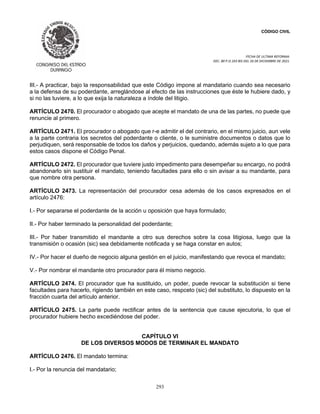 CÓDIGO CIVIL
FECHA DE ULTIMA REFORMA:
DEC. 80 P.O.103 BIS DEL 26 DE DICIEMBRE DE 2021.
293
III.- A practicar, bajo la responsabilidad que este Código impone al mandatario cuando sea necesario
a la defensa de su poderdante, arreglándose al efecto de las instrucciones que éste le hubiere dado, y
si no las tuviere, a lo que exija la naturaleza a índole del litigio.
ARTÍCULO 2470. El procurador o abogado que acepte el mandato de una de las partes, no puede que
renuncie al primero.
ARTÍCULO 2471. El procurador o abogado que r-e admitir el del contrario, en el mismo juicio, aun vele
a la parte contraria los secretos del poderdante o cliente, o le suministre documentos o datos que lo
perjudiquen, será responsable de todos los daños y perjuicios, quedando, además sujeto a lo que para
estos casos dispone el Código Penal.
ARTÍCULO 2472. El procurador que tuviere justo impedimento para desempeñar su encargo, no podrá
abandonarlo sin sustituir el mandato, teniendo facultades para ello o sin avisar a su mandante, para
que nombre otra persona.
ARTÍCULO 2473. La representación del procurador cesa además de los casos expresados en el
artículo 2476:
I.- Por separarse el poderdante de la acción u oposición que haya formulado;
II.- Por haber terminado la personalidad del poderdante;
III.- Por haber transmitido el mandante a otro sus derechos sobre la cosa litigiosa, luego que la
transmisión o ocasión (sic) sea debidamente notificada y se haga constar en autos;
IV.- Por hacer el dueño de negocio alguna gestión en el juicio, manifestando que revoca el mandato;
V.- Por nombrar el mandante otro procurador para él mismo negocio.
ARTÍCULO 2474. El procurador que ha sustituido, un poder, puede revocar la substitución si tiene
facultades para hacerlo, rigiendo también en este caso, respceto (sic) del substituto, lo dispuesto en la
fracción cuarta del artículo anterior.
ARTÍCULO 2475. La parte puede rectificar antes de la sentencia que cause ejecutoria, lo que el
procurador hubiere hecho excediéndose del poder.
CAPÍTULO VI
DE LOS DIVERSOS MODOS DE TERMINAR EL MANDATO
ARTÍCULO 2476. El mandato termina:
I.- Por la renuncia del mandatario;
 