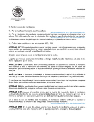 CÓDIGO CIVIL
FECHA DE ULTIMA REFORMA:
DEC. 80 P.O.103 BIS DEL 26 DE DICIEMBRE DE 2021.
294
II.- Por la renuncia del mandatario;
III.- Por la muerte del mandante o del mandatario;
FRACCIÓN REFORMADA POR DEC. 353 P.O. 46 BIS DE 6 DE DICIEMBRE DE 2012.
IV.- Por la interdicción del mandante, con excepción del mandato irrevocable, en el caso previsto en el
artículo 2481, último párrafo, o por la interdicción del mandatario, o por la interdicción del mandatante;
FRACCIÓN REFORMADA POR DEC. 353 P.O. 46 BIS DE 6 DE DICIEMBRE DE 2012.
V.- Por el vencimiento del plazo y por la conclusión del negocio para el que fue concedido.
VI.- En los casos previstos por los artículos 664, 665 y 666.
ARTÍCULO 2477. El mandante puede revocar el mandato cuándo y cómo le parezca menos en aquellos
cazos (sic) en que su otorgamiento se hubiere estipulado como una condición en un contrato bilateral,
o como un medio para cumplir una obligación contraída.
En estos casos tampoco puede el mandatario renunciar el poder.
La parte que revoque o renuncie el mandato en tiempo inoportuno debe indemnizar a la otra de los
daños y perjuicios que le cause.
ARTÍCULO 2478. Cuando se ha dado un mandato para tratar con determinada persona, el mandante
debe notificar a ésta la revocación del mandato, so pena de quedar obligado por los actos del
mandatario ejecutados después de la revocación siempre que haya habido buena fe de parte de esa
persona.
ARTÍCULO 2479. El mandante puede exigir la devolución del instrumento o escrito en que conste el
mandato, y todos los documentos relativos al negocio o negocios que tuvo a su cargo el mandatario.
El mandante que descuide exigir los documentos que acrediten los poderes, del mandatario, responde
de los daños que puedan resultar por esa causa a terceros de buena fe.
ARTÍCULO 2480. La constitución de un nuevo mandatario para un mismo asunto, importa la revocación
del primero, desde el día en que se notifique a este el nuevo nombramiento.
ARTÍCULO 2481. Aunque el mandato termine por la muerte del mandante, debe el mandatario
continuar atendiendo el o los negocios encomendados hasta en tanto los herederos proveen por sí
mismos la atención al o los negocios, siempre que de lo contrario pueda resultar algún perjuicio.
En el caso de que el mandato sea irrevocable, el mandatario deberá continuar su ejercicio y
cumplimiento hasta la conclusión del acto jurídico, o interdicción del mandante.
ARTICULO REFORMADO POR DEC. 353 P.O. 46 BIS DE 6 DE DICIEMBRE DE 2012.
ARTÍCULO 2482. En el caso del artículo anterior, tiene derecho el mandatario para pedir al juez se
señale un término corto a los herederos a fin de que se presenten a encargarse de sus negocios.
 