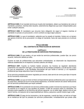 CÓDIGO CIVIL
FECHA DE ULTIMA REFORMA:
DEC. 80 P.O.103 BIS DEL 26 DE DICIEMBRE DE 2021.
295
ARTÍCULO 2483. Si el mandato termina por muerte del mandatario, deben sus herederos dar aviso al
mandante y practicar, mientras éste resuelve, solamente las diligencias que sean indispensables para
evitar cualquier perjuicio.
ARTÍCULO 2484. El mandatario que renuncie tiene obligación de seguir el negocio mientras el
mandante no provee a la procuración, si de lo contrario se sigue algún perjuicio.
ARTÍCULO 2485. Lo que el mandatario, sabiendo que ha cesado el mandato, hiciere con un tercero
que ignora el término de la procuración no obliga al mandante, fuera del caso previsto en el artículo
2478.
TÍTULO DÉCIMO
DEL CONTRATO DE PRESTACIÓN DE SERVICIOS
CAPÍTULO I
DE LA PRESTACIÓN DE SERVICIOS PROFESIONALES
ARTÍCULO 2486. El que presta y el que recibe los servicios profesionales, pueden fijar, de común
acuerdo, retribución debida por ellos.
Cuando se trate de profesionistas que estuvieren sindicalizados, se observarán las disposiciones
relativas establecidas en el respectivo contrato colectivo de trabajo.
ARTÍCULO 2487. Cuando no hubiere habido convenio, los horarios se regularán atendiendo
justamente a la costumbre del lugar, a la importancia de los trabajos prestados, a la del asunto o caso
en que se presentaren, a las facultades pecuniarias del que recibe el servicio y a la reputación
profesional que tenga adquirida el que lo ha prestado.
Si los servicios prestados estuvieren regulados por arancel, éste servirá de norma para fijar el importe
de los honorarios reclamados.
ARTÍCULO 2488. Los que sin tener el título correspondiente ejerzan profesiones para cuyo ejercicio la
ley exija título, además de incurrir en las penas respectivas, no tendrán derecho de cobrar retribuciones
por los servicios profesionales que hayan prestado.
ARTÍCULO 2489. En la prestación de servicios profesionales pueden incluirse las expensas que hayan
de hacerse en el negocio en que aquellos se presten. A falta de convenio sobre su reembolso, los
anticipos serán pagados en los términos del artículo siguiente, con el rédito legal, desde el día en que
fueron hechos, sin perjuicio de la responsabilidad por daños y perjuicios cuando hubiere lugar a ella.
ARTÍCULO 2490. El pago de los honorarios y de las expensas, cuando las haya, se hará en el lugar
de la residencia del que ha prestado los servicios profesionales, inmediatamente que presta cada
 