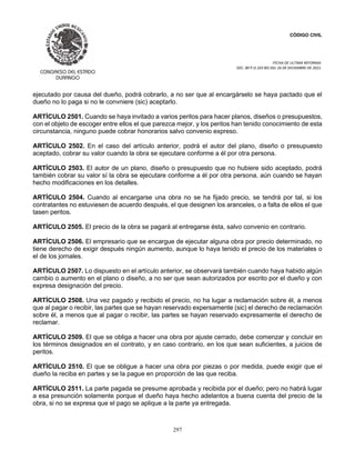 CÓDIGO CIVIL
FECHA DE ULTIMA REFORMA:
DEC. 80 P.O.103 BIS DEL 26 DE DICIEMBRE DE 2021.
297
ejecutado por causa del dueño, podrá cobrarlo, a no ser que al encargárselo se haya pactado que el
dueño no lo paga si no le convniere (sic) aceptarlo.
ARTÍCULO 2501. Cuando se haya invitado a varios peritos para hacer planos, diseños o presupuestos,
con el objeto de escoger entre ellos el que parezca mejor, y los peritos han tenido conocimiento de esta
circunstancia, ninguno puede cobrar honorarios salvo convenio expreso.
ARTÍCULO 2502. En el caso del artículo anterior, podrá el autor del plano, diseño o presupuesto
aceptado, cobrar su valor cuando la obra se ejecutare conforme a él por otra persona.
ARTÍCULO 2503. El autor de un plano, diseño o presupuesto que no hubiere sido aceptado, podrá
también cobrar su valor sí la obra se ejecutare conforme a él por otra persona, aún cuando se hayan
hecho modificaciones en los detalles.
ARTÍCULO 2504. Cuando al encargarse una obra no se ha fijado precio, se tendrá por tal, si los
contratantes no estuviesen de acuerdo después, el que designen los aranceles, o a falta de ellos el que
tasen peritos.
ARTÍCULO 2505. El precio de la obra se pagará al entregarse ésta, salvo convenio en contrario.
ARTÍCULO 2506. El empresario que se encargue de ejecutar alguna obra por precio determinado, no
tiene derecho de exigir después ningún aumento, aunque lo haya tenido el precio de los materiales o
el de los jornales.
ARTÍCULO 2507. Lo dispuesto en el artículo anterior, se observará también cuando haya habido algún
cambio o aumento en el plano o diseño, a no ser que sean autorizados por escrito por el dueño y con
expresa designación del precio.
ARTÍCULO 2508. Una vez pagado y recibido el precio, no ha lugar a reclamación sobre él, a menos
que al pagar o recibir, las partes que se hayan reservado expersamente (sic) el derecho de reclamación
sobre él, a menos que al pagar o recibir, las partes se hayan reservado expresamente el derecho de
reclamar.
ARTÍCULO 2509. El que se obliga a hacer una obra por ajuste cerrado, debe comenzar y concluir en
los términos designados en el contrato, y en caso contrario, en los que sean suficientes, a juicios de
peritos.
ARTÍCULO 2510. El que se obligue a hacer una obra por piezas o por medida, puede exigir que el
dueño la reciba en partes y se la pague en proporción de las que reciba.
ARTÍCULO 2511. La parte pagada se presume aprobada y recibida por el dueño; pero no habrá lugar
a esa presunción solamente porque el dueño haya hecho adelantos a buena cuenta del precio de la
obra, si no se expresa que el pago se aplique a la parte ya entregada.
 