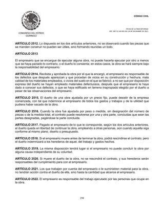 CÓDIGO CIVIL
FECHA DE ULTIMA REFORMA:
DEC. 80 P.O.103 BIS DEL 26 DE DICIEMBRE DE 2021.
298
ARTÍCULO 2512. Lo dispuesto en los dos artículos anteriores, no se observará cuando las piezas que
se manden construir no pueden ser útiles, sino formando reunidas un todo.
ARTÍCULO 2513
El empresario que se encargue de ejecutar alguna obra, no puede hacerla ejecutar por otro a menos
que se haya pactado lo contrario, o el dueño lo consienta; en estos casos, la obra se hará siempre bajo
la responsabilidad del empresario.
ARTÍCULO 2514. Recibida y aprobada la obra por el que la encargó, el empresario es responsable de
los defectos que después aparezcan y que procedan de vicios en su construcción y hechura, mala
calidad de los materiales empleados, o vicios del suelo en el que se fabricó; a no ser que por disposición
expresa del dueño se hayan empleado materiales defectuosos, después que el empresario le haya
dado a conocer sus defectos, o que se haya edificado en terreno inapropiado elegido por el dueño a
pesar de las observaciones del empresario.
ARTÍCULO 2515. El dueño de una obra ajustada por un precio fijo, puede desistir de la empresa
comenzada, con tal que indemnice al empresario de todos los gastos y trabajos y de la utilidad que
pudiera haber sacado de la obra.
ARTÍCULO 2516. Cuando la obra fue ajustada por peso o medida, sin designación del número de
piezas o de la medida total, el contrato puede resolverse por una y otra parte, concluidas que sean las
partes designadas, pagándose la parte concluida.
ARTÍCULO 2517. Pagado el empresario de lo que le corresponde, según los dos artículos anteriores,
el dueño queda en libertad de continuar la obra, empleando a otras personas, aún cuando aquella siga
conforme al mismo plano, diseño o presupuesto.
ARTÍCULO 2518. Si el empresario muere antes de terminar la obra, podrá rescindirse el contrato; pero
el dueño indemnizará a los herederos de aquel, del trabajo y gastos hechos.
ARTÍCULO 2519. La misma disposición tendrá lugar si el empresario no puede concluír la obra por
alguna causa independiente de su voluntad.
ARTÍCULO 2520. Si muere el dueño de la obra, no se rescindirá el contrato, y sus herederos serán
responsables del cumplimiento para con el empresario.
ARTÍCULO 2521. Los que trabajen por cuenta del empresario o le suministren material para la obra,
no tendrán acción contra el dueño de ella, sino hasta la cantidad que alcance el empresario.
ARTÍCULO 2522. El empresario es responsable del trabajo ejecutado por las personas que ocupe en
la obra.
 