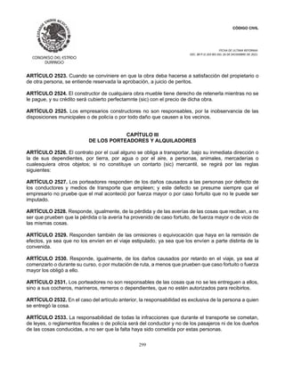 CÓDIGO CIVIL
FECHA DE ULTIMA REFORMA:
DEC. 80 P.O.103 BIS DEL 26 DE DICIEMBRE DE 2021.
299
ARTÍCULO 2523. Cuando se conviniere en que la obra deba hacerse a satisfacción del propietario o
de otra persona, se entiende reservada la aprobación, a juicio de peritos.
ARTÍCULO 2524. El constructor de cualquiera obra mueble tiene derecho de retenerla mientras no se
le pague, y su crédito será cubierto perfectamnte (sic) con el precio de dicha obra.
ARTÍCULO 2525. Los empresarios constructores no son responsables, por la inobservancia de las
disposiciones municipales o de policía o por todo daño que causen a los vecinos.
CAPÍTULO III
DE LOS PORTEADORES Y ALQUILADORES
ARTÍCULO 2526. El contrato por el cual alguno se obliga a transportar, bajo su inmediata dirección o
la de sus dependientes, por tierra, por agua o por el aire, a personas, animales, mercaderías o
cualesquiera otros objetos; si no constituye un contarto (sic) mercantil, se regirá por las reglas
siguientes:
ARTÍCULO 2527. Los porteadores responden de los daños causados a las personas por defecto de
los conductores y medios de transporte que empleen; y este defecto se presume siempre que el
empresario no pruebe que el mal aconteció por fuerza mayor o por caso fortuito que no le puede ser
imputado.
ARTÍCULO 2528. Responde, igualmente, de la pérdida y de las averías de las cosas que reciban, a no
ser que prueben que la pérdida o la avería ha provenido de caso fortuito, de fuerza mayor o de vicio de
las mismas cosas.
ARTÍCULO 2529. Responden también de las omisiones o equivocación que haya en la remisión de
efectos, ya sea que no los envíen en el viaje estipulado, ya sea que los envíen a parte distinta de la
convenida.
ARTÍCULO 2530. Responde, igualmente, de los daños causados por retardo en el viaje, ya sea al
comenzarlo o durante su curso, o por mutación de ruta, a menos que prueben que caso fortuito o fuerza
mayor los obligó a ello.
ARTÍCULO 2531. Los porteadores no son responsables de las cosas que no se les entreguen a ellos,
sino a sus cocheros, marineros, remeros o dependientes, que no estén autorizados para recibirlos.
ARTÍCULO 2532. En el caso del artículo anterior, la responsabilidad es exclusiva de la persona a quien
se entregó la cosa.
ARTÍCULO 2533. La responsabilidad de todas la infracciones que durante el transporte se cometan,
de leyes, o reglamentos fiscales o de policía será del conductor y no de los pasajeros ni de los dueños
de las cosas conducidas, a no ser que la falta haya sido cometida por estas personas.
 