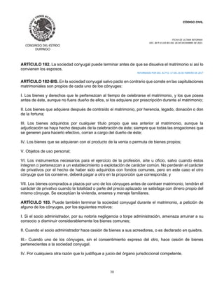 CÓDIGO CIVIL
FECHA DE ULTIMA REFORMA:
DEC. 80 P.O.103 BIS DEL 26 DE DICIEMBRE DE 2021.
30
ARTÍCULO 182. La sociedad conyugal puede terminar antes de que se disuelva el matrimonio si así lo
convienen los esposos.
REFORMADO POR DEC. 81 P.O. 17 DEL 26 DE FEBRERO DE 2017
ARTÍCULO 182-BIS. En la sociedad conyugal salvo pacto en contrario que conste en las capitulaciones
matrimoniales son propios de cada uno de los cónyuges:
I. Los bienes y derechos que le pertenezcan al tiempo de celebrarse el matrimonio, y los que posea
antes de éste, aunque no fuera dueño de ellos, si los adquiere por prescripción durante el matrimonio;
II. Los bienes que adquiera después de contraído el matrimonio, por herencia, legado, donación o don
de la fortuna;
III. Los bienes adquiridos por cualquier título propio que sea anterior al matrimonio, aunque la
adjudicación se haya hecho después de la celebración de éste; siempre que todas las erogaciones que
se generen para hacerlo efectivo, corran a cargo del dueño de éste;
IV. Los bienes que se adquieran con el producto de la venta o permuta de bienes propios;
V. Objetos de uso personal;
VI. Los instrumentos necesarios para el ejercicio de la profesión, arte u oficio, salvo cuando éstos
integren o pertenezcan a un establecimiento o explotación de carácter común. No perderán el carácter
de privativos por el hecho de haber sido adquiridos con fondos comunes, pero en este caso el otro
cónyuge que los conserve, deberá pagar a otro en la proporción que corresponda; y
VII. Los bienes comprados a plazos por uno de los cónyuges antes de contraer matrimonio, tendrán el
carácter de privativo cuando la totalidad o parte del precio aplazado se satisfaga con dinero propio del
mismo cónyuge. Se exceptúan la vivienda, enseres y menaje familiares.
ARTÍCULO 183. Puede también terminar la sociedad conyugal durante el matrimonio, a petición de
alguno de los cónyuges, por los siguientes motivos:
I. Si el socio administrador, por su notoria negligencia o torpe administración, amenaza arruinar a su
consocio o disminuir considerablemente los bienes comunes;
II. Cuando el socio administrador hace cesión de bienes a sus acreedores, o es declarado en quiebra.
III.- Cuando uno de los cónyuges, sin el consentimiento expreso del otro, hace cesión de bienes
pertenecientes a la sociedad conyugal.
IV. Por cualquiera otra razón que lo justifique a juicio del órgano jurisdiccional competente.
 