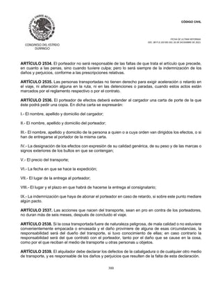 CÓDIGO CIVIL
FECHA DE ULTIMA REFORMA:
DEC. 80 P.O.103 BIS DEL 26 DE DICIEMBRE DE 2021.
300
ARTÍCULO 2534. El porteador no será responsable de las faltas de que trata el artículo que precede,
en cuanto a las penas, sino cuando tuviere culpa; pero lo será siempre de la indemnización de los
daños y perjuicios, conforme a las prescripciones relativas.
ARTÍCULO 2535. Las personas transportadas no tienen derecho para exigir aceleración o retardo en
el viaje, ni alteración alguna en la ruta, ni en las detenciones o paradas, cuando estos actos están
marcados por el reglamento respectivo o por el contrato.
ARTÍCULO 2536. El porteador de efectos deberá extender al cargador una carta de porte de la que
éste podrá pedir una copia. En dicha carta se expresarán:
I.- El nombre, apellido y domicilio del cargador;
II.- El nombre, apellido y domicilio del porteador;
III.- El nombre, apellido y domicilio de la persona a quien o a cuya orden van dirigidos los efectos, o si
han de entregarse al portador de la misma carta.
IV.- La designación de los efectos con expresión de su calidad genérica, de su peso y de las marcas o
signos exteriores de los bultos en que se contengan;
V.- El precio del transporte;
VI.- La fecha en que se hace la expedición;
VII.- El lugar de la entrega al porteador;
VIII.- El lugar y el plazo en que habrá de hacerse la entrega al consignatario;
IX.- La indemnización que haya de abonar el porteador en caso de retardo, si sobre este punto mediare
algún pacto.
ARTÍCULO 2537. Las acciones que nacen del transporte, sean en pro en contra de los porteadores,
no duran más de seis meses, después de concluido el viaje.
ARTÍCULO 2538. Si la cosa transportada fuere de naturaleza peligrosa, de mala calidad o no estuviere
convenientemente empacada o envasada y el daño proviniere de alguna de esas circunstancias, la
responsabilidad será del dueño del transporte, si tuvo conocimiento de ellas; en caso contrario la
responsabilidad será del que contrató con el porteador, tanto por el daño que se cause en la cosa,
como por el que reciban el medio de transporte u otras personas u objetos.
ARTÍCULO 2539. El alquilador debe declarar los defectos de la cabalgadura o de cualquier otro medio
de transporte, y es responsable de los daños y perjuicios que resulten de la falta de esta declaración.
 