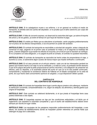 CÓDIGO CIVIL
FECHA DE ULTIMA REFORMA:
DEC. 80 P.O.103 BIS DEL 26 DE DICIEMBRE DE 2021.
301
ARTÍCULO 2540. Si la cabalgadura muere o se enferma, o si en general se inutiliza el medio de
transporte, la pérdida será de cuenta del alquilador, si no prueba que el daño sobrevino por culpa del
otro contratante.
ARTÍCULO 2541. A falta de convenio expreso, se observará la costumbre del lugar, ya sobre el importe
del precio y de los gastos, ya sobre el tiempo en que haya de hacerse el pago.
ARTÍCULO 2542. El crédito por fletes que se adeudaren al porteador, serán pagados preferentemente
con el precio de los efectos transportados, si se encuentran en poder del acreedor.
ARTÍCULO 2543. El contrato de transporte es rescindible a voluntad del cargador, antes o después de
comenzar el viaje, pagando en el primer caso al porteador la mitad y en el segundo la totalidad del
porte, y siendo obligación suya recibir los efectos en el punto y en el día en que la rescisión se verifique.
Si no cumpliere con esta obligación, o no pagare el porte al contado, el contrato no quedará rescindido.
ARTÍCULO 2544. El contrato de transporte se rescindirá de hecho antes de emprenderse el viaje, o
durante su curso, si sobreviene algún suceso de fuerza mayor que impida verificarlo o continuarlo.
ARTÍCULO 2545. En el caso previsto en el artículo anterior, cada uno de los interesados perderá los
gastos que hubiere hecho si el viaje no se ha verificado; y si está en curso, el porteador tendrá derecho
a que se le pague del porte la parte proporcional al camino recorrido y a la obligación de presentar los
efectos, para su depósito, a la autoridad judicial del punto en que ya no le sea posible continuarlo,
comprobando y recabando la constancia relativa de hallarse en el estado consignado en la carta de
porte, de cuyo hecho dará conocimiento oportuno el cargador, a cuya disposición deben quedar.
CAPÍTULO IV
DEL CONTRATO DE HOSPEDAJE
ARTÍCULO 2546. El contrato de hospedaje tiene lugar cuando alguno presta a otro albergue, mediante
la retribución convenida, comprendiéndose o no, según se estipule, los alimentos y demás gastos que
origina el hospedaje.
ARTÍCULO 2547. Este contrato se celebrará tácitamente, si el que presta el hospedaje tiene casa
pública destinada a ese objeto.
ARTÍCULO 2548. El hospedaje expreso se rige por las condiciones estipuladas y el tácito por el
reglamento que expedirá la autoridad competente y que el dueño del establecimiento deberá tener
siempre por escrito en lugar visible.
ARTÍCULO 2549. Los equipajes de los pasajeros responden preferentemente del hospedaje, a ese
efecto, los dueños de establecimiento donde se hospeden podrán retenerlos en prenda hasta que
obtengan el pago de lo adeudado.
 