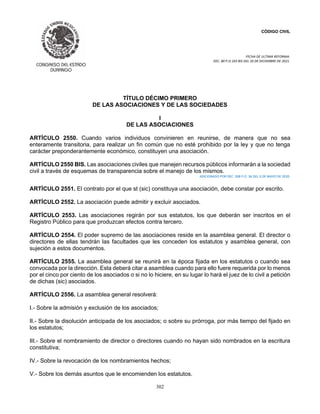CÓDIGO CIVIL
FECHA DE ULTIMA REFORMA:
DEC. 80 P.O.103 BIS DEL 26 DE DICIEMBRE DE 2021.
302
TÍTULO DÉCIMO PRIMERO
DE LAS ASOCIACIONES Y DE LAS SOCIEDADES
I
DE LAS ASOCIACIONES
ARTÍCULO 2550. Cuando varios individuos convinieren en reunirse, de manera que no sea
enteramente transitoria, para realizar un fin común que no esté prohibido por la ley y que no tenga
carácter preponderantemente económico, constituyen una asociación.
ARTÍCULO 2550 BIS. Las asociaciones civiles que manejen recursos públicos informarán a la sociedad
civil a través de esquemas de transparencia sobre el manejo de los mismos.
ADICIONADO POR DEC. 308 P.O. 36 DEL 3 DE MAYO DE 2020.
ARTÍCULO 2551. El contrato por el que st (sic) constituya una asociación, debe constar por escrito.
ARTÍCULO 2552. La asociación puede admitir y excluir asociados.
ARTÍCULO 2553. Las asociaciones regirán por sus estatutos, los que deberán ser inscritos en el
Registro Público para que produzcan efectos contra tercero.
ARTÍCULO 2554. El poder supremo de las asociaciones reside en la asamblea general. El director o
directores de ellas tendrán las facultades que les conceden los estatutos y asamblea general, con
sujeción a estos documentos.
ARTÍCULO 2555. La asamblea general se reunirá en la época fijada en los estatutos o cuando sea
convocada por la dirección. Esta deberá citar a asamblea cuando para ello fuere requerida por lo menos
por el cinco por ciento de los asociados o si no lo hiciere, en su lugar lo hará el juez de lo civil a petición
de dichas (sic) asociados.
ARTÍCULO 2556. La asamblea general resolverá:
I.- Sobre la admisión y exclusión de los asociados;
II.- Sobre la disolución anticipada de los asociados; o sobre su prórroga, por más tiempo del fijado en
los estatutos;
III.- Sobre el nombramiento de director o directores cuando no hayan sido nombrados en la escritura
constitutiva;
IV.- Sobre la revocación de los nombramientos hechos;
V.- Sobre los demás asuntos que le encomienden los estatutos.
 