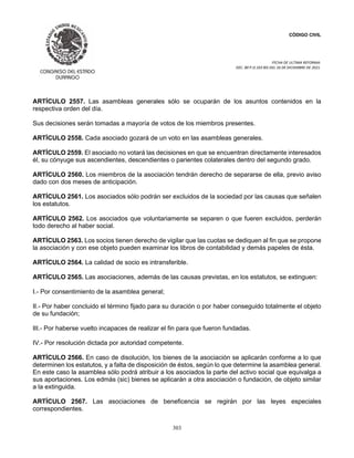 CÓDIGO CIVIL
FECHA DE ULTIMA REFORMA:
DEC. 80 P.O.103 BIS DEL 26 DE DICIEMBRE DE 2021.
303
ARTÍCULO 2557. Las asambleas generales sólo se ocuparán de los asuntos contenidos en la
respectiva orden del día.
Sus decisiones serán tomadas a mayoría de votos de los miembros presentes.
ARTÍCULO 2558. Cada asociado gozará de un voto en las asambleas generales.
ARTÍCULO 2559. El asociado no votará las decisiones en que se encuentran directamente interesados
él, su cónyuge sus ascendientes, descendientes o parientes colaterales dentro del segundo grado.
ARTÍCULO 2560. Los miembros de la asociación tendrán derecho de separarse de ella, previo aviso
dado con dos meses de anticipación.
ARTÍCULO 2561. Los asociados sólo podrán ser excluidos de la sociedad por las causas que señalen
los estatutos.
ARTÍCULO 2562. Los asociados que voluntariamente se separen o que fueren excluidos, perderán
todo derecho al haber social.
ARTÍCULO 2563. Los socios tienen derecho de vigilar que las cuotas se dediquen al fin que se propone
la asociación y con ese objeto pueden examinar los libros de contabilidad y demás papeles de ésta.
ARTÍCULO 2564. La calidad de socio es intransferible.
ARTÍCULO 2565. Las asociaciones, además de las causas previstas, en los estatutos, se extinguen:
I.- Por consentimiento de la asamblea general;
II.- Por haber concluido el término fijado para su duración o por haber conseguido totalmente el objeto
de su fundación;
III.- Por haberse vuelto incapaces de realizar el fin para que fueron fundadas.
IV.- Por resolución dictada por autoridad competente.
ARTÍCULO 2566. En caso de disolución, los bienes de la asociación se aplicarán conforme a lo que
determinen los estatutos, y a falta de disposición de éstos, según lo que determine la asamblea general.
En este caso la asamblea sólo podrá atribuir a los asociados la parte del activo social que equivalga a
sus aportaciones. Los edmás (sic) bienes se aplicarán a otra asociación o fundación, de objeto similar
a la extinguida.
ARTÍCULO 2567. Las asociaciones de beneficencia se regirán por las leyes especiales
correspondientes.
 