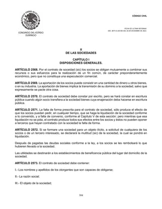 CÓDIGO CIVIL
FECHA DE ULTIMA REFORMA:
DEC. 80 P.O.103 BIS DEL 26 DE DICIEMBRE DE 2021.
304
II
DE LAS SOCIEDADES
CAPÍTULO I
DISPOSICIONES GENERALES.
ARTÍCULO 2568. Por el contrato de soceidad (sic) los socios se obligan mutuamente a combinar sus
recursos o sus esfuerzos para la realización de un fin común, de carácter preponderantemente
económico, pero que no constituya una especulación comercial.
ARTÍCULO 2569. La aportación de los socios puede consistir en una cantidad de dinero u otros bienes,
o en su industria. La aportación de bienes implica la transmisión de su dominio a la sociedad, salvo que
expresamente se pacte otra cosa.
ARTÍCULO 2570. El contrato de sociedad debe constar por escrito, pero se hará constar en escritura
pública cuando algún socio transfiera a la sociedad bienes cuya enajenación deba hacerse en escritura
pública.
ARTÍCULO 2571. La falta de forma prescrita para el contrato de sociedad, sólo produce el efecto de
que los socios puedan pedir, en cualquier tiempo, que se haga la liquidación de la sociedad conforme
a lo convenido, y a falta de convenio, conforme al Capítulo V de esta sección: pero mientras que esa
liquidación no se pida, el contrato produce todos sus efectos entre los socios y éstos no pueden oponer
a terceros que hayan contratado con la sociedad la falta de forma.
ARTÍCULO 2572. Si se formare una sociedad para un objeto ilícito, a solicitud de cualquiera de los
socios o de un tercero interesado, se declarará la multitud (sic) de la sociedad, la cual se pondrá en
liquidación.
Después de pagadas las deudas sociales conforme a la ley, a los socios se les rembolsará lo que
hubieren llevado a la sociedad.
Las utilidades se destinarán a los establecimientos de beneficencia pública del lugar del domicilio de la
sociedad.
ARTÍCULO 2573. El contrato de sociedad debe contener:
I.- Los nombres y apellidos de los otorgantes que son capaces de obligarse;
II.- La razón social;
III.- El objeto de la sociedad;
 