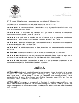 CÓDIGO CIVIL
FECHA DE ULTIMA REFORMA:
DEC. 80 P.O.103 BIS DEL 26 DE DICIEMBRE DE 2021.
305
IV.- El importe del capital social y la aportación con que cada socio debe contribuír.
Si falta alguno de estos requisitos se aplicará lo que dispone el artículo 2571.
ARTÍCULO 2574. El contrato de sociedad debe inscribirse en el Registro de Sociedades Civiles para
que produzca efectos contra tercero.
ARTÍCULO 2575. Las sociedades de naturaleza civil, que tomen la forma de las sociedades
mercantiles, quedan sujetas al Código de Comercio.
ARTÍCULO 2576. Será nula la sociedad en que se estipule que los provechos pertenezcan
exclusivamente a alguno o algunos de los socios y todas las pérdidas a otro u otros.
ARTÍCULO 2577. No puede estipularse que a los socios capitalistas se les reconstituya su aporte con
una cantidad adicional, haya o no ganancias.
ARTÍCULO 2578. El contrato de sociedad no puede modificarse sino por consentimiento unánime de
los socios.
ARTÍCULO 2579. Después de la razón social, se agregarán éstas palabras: "Sociedad Civil".
ARTÍCULO 2580. La capacidad para que las sociedades adquieran bienes raíces, se regirá por lo
dispuesto en el artículo 27 de la Constitución Federal y en sus leyes reglamentarias.
ARTÍCULO 2581. No quedan comprendidas en este título las sociedades cooperativas, ni las
mutualistas, que se regirán por las respectivas leyes especiales.
CAPÍTULO II
DE LOS SOCIOS
ARTÍCULO 2582. Cada socio estará obligado al saneamiento para el caso de evicción de las cosas
que aporte a la sociedad, como corresponde a todo enajenante, y a indemnizar por los defectos de
esas cosas como lo está el vendedor respecto del comprador; más si lo que prometió fue el
aprovechamiento de bienes determinados, responderá de ellos según los principios que rigen las
obligaciones entre el arrendatario y el arrendatario. (sic)
ARTÍCULO 2583. A menos que se haya pactado en el contrato de sociedad, no puede obligarse a los
socios a hacer una nueva aportación para ensanchar los negocios sociales. Cuando el aumento del
captial (sic) social sea acordado por la mayoría, los socios que no están conformes pueden separarse
de la sociedad.
 