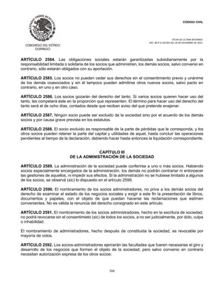 CÓDIGO CIVIL
FECHA DE ULTIMA REFORMA:
DEC. 80 P.O.103 BIS DEL 26 DE DICIEMBRE DE 2021.
306
ARTÍCULO 2584. Las obligaciones sociales estarán garantizadas subsidiariamente por la
responsabilidad limitada o solidaria de los socios que administren, los demás socios, salvo convenio en
contrario, sólo estarán obligados con su aportación.
ARTÍCULO 2585. Los socios no pueden ceder sus derechos sin el consentimiento previo y unánime
de los demás coasociados y sin él tampoco pueden admitirse otros nuevos socios, salvo pacto en
contrario, en uno y en otro caso.
ARTÍCULO 2586. Los socios gozarán del derecho del tanto. Si varios socios quieren hacer uso del
tanto, les competerá éste en la proporción que representen. El término para hacer uso del derecho del
tanto será el de ocho días, contados desde que reciban aviso del que pretende enajenar.
ARTÍCULO 2587. Ningún socio puede ser excluido de la sociedad sino por el acuerdo de los demás
socios y por causa grave prevista en los estatutos.
ARTÍCULO 2588. El socio excluido es responsable de la parte de pérdidas que le corresponda, y los
otros socios pueden retener la parte del capital y utilidades de aquel, hasta concluir las operaciones
pendientes al tiempo de la declaración, debiendo hacer hasta entonces la liquidación correspondiente.
CAPÍTULO III
DE LA ADMINISTRACIÓN DE LA SOCIEDAD
ARTÍCULO 2589. La administración de la sociedad puede conferirse a uno o más socios. Habiendo
socios especialmente encargados de la administración, los demás no podrán contrariar ni entorpecer
las gestiones de aquellos, ni impedir sus efectos. Si la administración no se hubiese limitado a algunos
de los socios, se observá (sic) lo dispuesto en el artículo 2599.
ARTÍCULO 2590. El nombramiento de los socios administradores, no priva a los demás socios del
derecho de examinar el estado de los negocios sociales y exigir a este fin la presentación de libros,
documentos y papeles, con el objeto de que puedan hacerse las reclamaciones que estimen
convenientes. No es válida la renuncia del derecho consignado en este artículo.
ARTÍCULO 2591. El nombramiento de los socios administradores, hecho en la escritura de sociedad,
no podrá revocarse sin el consentimieto (sic) de todos los socios, a no ser judicialmente, por dolo, culpa
o inhabilidad.
El nombramiento de administradores, hecho después de constituida la sociedad, es revocable por
mayoría de votos.
ARTÍCULO 2592. Los socios-administradores ejercerán las facultades que fueren necesarias el giro y
desarrollo de los negocios que formen el objeto de la sociedad; pero salvo convenio en contrario
necesitan autorización expresa de los otros socios:
 
