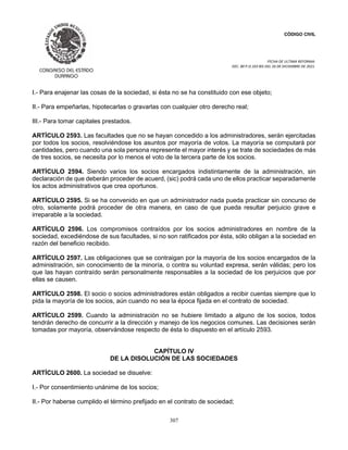 CÓDIGO CIVIL
FECHA DE ULTIMA REFORMA:
DEC. 80 P.O.103 BIS DEL 26 DE DICIEMBRE DE 2021.
307
I.- Para enajenar las cosas de la sociedad, si ésta no se ha constituido con ese objeto;
II.- Para empeñarlas, hipotecarlas o gravarlas con cualquier otro derecho real;
III.- Para tomar capitales prestados.
ARTÍCULO 2593. Las facultades que no se hayan concedido a los administradores, serán ejercitadas
por todos los socios, resolviéndose los asuntos por mayoría de votos. La mayoría se computará por
cantidades, pero cuando una sola persona represente el mayor interés y se trate de sociedades de más
de tres socios, se necesita por lo menos el voto de la tercera parte de los socios.
ARTÍCULO 2594. Siendo varios los socios encargados indistintamente de la administración, sin
declaración de que deberán proceder de acuerd, (sic) podrá cada uno de ellos practicar separadamente
los actos administrativos que crea oportunos.
ARTÍCULO 2595. Si se ha convenido en que un administrador nada pueda practicar sin concurso de
otro, solamente podrá proceder de otra manera, en caso de que pueda resultar perjuicio grave e
irreparable a la sociedad.
ARTÍCULO 2596. Los compromisos contraídos por los socios administradores en nombre de la
sociedad, excediéndose de sus facultades, si no son ratificados por ésta, sólo obligan a la sociedad en
razón del beneficio recibido.
ARTÍCULO 2597. Las obligaciones que se contraigan por la mayoría de los socios encargados de la
administración, sin conocimiento de la minoría, o contra su voluntad expresa, serán válidas; pero los
que las hayan contraído serán personalmente responsables a la sociedad de los perjuicios que por
ellas se causen.
ARTÍCULO 2598. El socio o socios administradores están obligados a recibir cuentas siempre que lo
pida la mayoría de los socios, aún cuando no sea la época fijada en el contrato de sociedad.
ARTÍCULO 2599. Cuando la administración no se hubiere limitado a alguno de los socios, todos
tendrán derecho de concurrir a la dirección y manejo de los negocios comunes. Las decisiones serán
tomadas por mayoría, observándose respecto de ésta lo dispuesto en el artículo 2593.
CAPÍTULO IV
DE LA DISOLUCIÓN DE LAS SOCIEDADES
ARTÍCULO 2600. La sociedad se disuelve:
I.- Por consentimiento unánime de los socios;
II.- Por haberse cumplido el término prefijado en el contrato de sociedad;
 