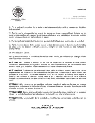 CÓDIGO CIVIL
FECHA DE ULTIMA REFORMA:
DEC. 80 P.O.103 BIS DEL 26 DE DICIEMBRE DE 2021.
308
III.- Por la realización completa del fin social, o por haberse vuelto imposible la consecución del objeto
de la sociedad;
IV.- Por la muerte o incapacidad de uno de los socios que tenga responsabilidad ilimitada por los
compromisos sociales, salvo que en la escritura constitutiva se haya pactado que la sociedad continúe
con los sobrevivientes o con los herederos de aquel;
V.- Por la muerte del socio industrial, siempre que su industria haya dado nacimiento a la sociedad;
VI.- Por la renuncia de uno de los socios, cuando se trate de sociedades de duración indeterminada y
los otros socios no deseen continuar asociados, siempre que esa renuncia no sea maliciosa ni
extemporánea.
VII.- Por resolución judicial.
Para que la disolución de la sociedad surta efectos contra tercero, es necesario que se haga constar
en el registro de sociedades.
ARTÍCULO 2601. Pasado el término por el cual fue constituida la sociedad, si ésta continúa
funcionando, se entenderá prorrogada su duración por tiempo indeterminado, sin necesidad de nueva
escritura social, y su existencia puede demostrarse por todos los medios de prueba.
ARTÍCULO 2602. En el caso de que a la muerte de un socio, la sociedad hubiere de continuar con los
supervivientes, se procederá a la liquidación de la parte que corresponda al socio difunto para
entregarla a su sucesión. Los herederos del que murió tendrán derecho al capital y utilidades que al
finado correspondan en el momento en que murió y, en lo sucesivo, sólo tendrán parte en lo que
dependa necesariamente de los derechos adquiridos o de las obligaciones contraídas por el socio que
murió.
ARTÍCULO 2603. La renuncia se considera maliciosa cuando el socio que la hace se propone
aprovecharse exclusivamente de los beneficios o evitarse pérdidas que los socios deberían de recibir
o reportar en común con arreglo al convenio.
ARTÍCULO 2604. Se dice extemporánea la renuncia, si al hacerla, las cosas no se hayan en su estado
íntegro y la sociedad puede ser perjudicada con la disolución que originaría la renuncia.
ARTÍCULO 2605. La disolución de la sociedad no modifica los compromisos contraídos con los
terceros.
CAPÍTULO V
DE LA LIQUIDACIÓN DE LA SOCIEDAD
 