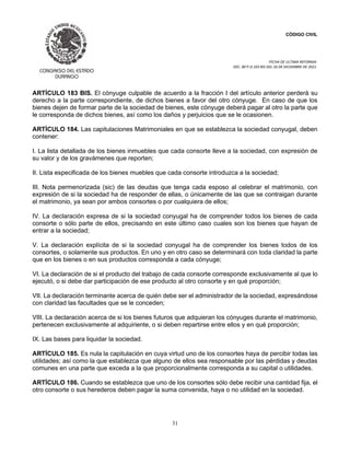CÓDIGO CIVIL
FECHA DE ULTIMA REFORMA:
DEC. 80 P.O.103 BIS DEL 26 DE DICIEMBRE DE 2021.
31
ARTÍCULO 183 BIS. El cónyuge culpable de acuerdo a la fracción I del artículo anterior perderá su
derecho a la parte correspondiente, de dichos bienes a favor del otro cónyuge. En caso de que los
bienes dejen de formar parte de la sociedad de bienes, este cónyuge deberá pagar al otro la parte que
le corresponda de dichos bienes, así como los daños y perjuicios que se le ocasionen.
ARTÍCULO 184. Las capitulaciones Matrimoniales en que se establezca la sociedad conyugal, deben
contener:
I. La lista detallada de los bienes inmuebles que cada consorte lleve a la sociedad, con expresión de
su valor y de los gravámenes que reporten;
II. Lista especificada de los bienes muebles que cada consorte introduzca a la sociedad;
III. Nota permenorizada (sic) de las deudas que tenga cada esposo al celebrar el matrimonio, con
expresión de si la sociedad ha de responder de ellas, o únicamente de las que se contraigan durante
el matrimonio, ya sean por ambos consortes o por cualquiera de ellos;
IV. La declaración expresa de si la sociedad conyugal ha de comprender todos los bienes de cada
consorte o sólo parte de ellos, precisando en este último caso cuales son los bienes que hayan de
entrar a la sociedad;
V. La declaración explícita de si la sociedad conyugal ha de comprender los bienes todos de los
consortes, o solamente sus productos. En uno y en otro caso se determinará con toda claridad la parte
que en los bienes o en sus productos corresponda a cada cónyuge;
VI. La declaración de si el producto del trabajo de cada consorte corresponde exclusivamente al que lo
ejecutó, o si debe dar participación de ese producto al otro consorte y en qué proporción;
VII. La declaración terminante acerca de quién debe ser el administrador de la sociedad, expresándose
con claridad las facultades que se le conceden;
VIII. La declaración acerca de si los bienes futuros que adquieran los cónyuges durante el matrimonio,
pertenecen exclusivamente al adquiriente, o si deben repartirse entre ellos y en qué proporción;
IX. Las bases para liquidar la sociedad.
ARTÍCULO 185. Es nula la capitulación en cuya virtud uno de los consortes haya de percibir todas las
utilidades; así como la que establezca que alguno de ellos sea responsable por las pérdidas y deudas
comunes en una parte que exceda a la que proporcionalmente corresponda a su capital o utilidades.
ARTÍCULO 186. Cuando se establezca que uno de los consortes sólo debe recibir una cantidad fija, el
otro consorte o sus herederos deben pagar la suma convenida, haya o no utilidad en la sociedad.
 