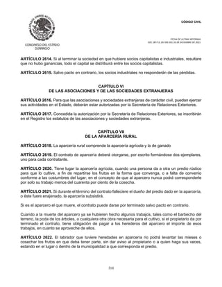 CÓDIGO CIVIL
FECHA DE ULTIMA REFORMA:
DEC. 80 P.O.103 BIS DEL 26 DE DICIEMBRE DE 2021.
310
ARTÍCULO 2614. Si al terminar la sociedad en que hubiere socios capitalistas e industriales, resultare
que no hubo ganancias, todo el capital se distribuirá entre los socios capitalistas.
ARTÍCULO 2615. Salvo pacto en contrario, los socios industriales no responderán de las pérdidas.
CAPÍTULO VI
DE LAS ASOCIACIONES Y DE LAS SOCIEDADES EXTRANJERAS
ARTÍCULO 2616. Para que las asociaciones y sociedades extranjeras de carácter civil, puedan ejercer
sus actividades en el Estado, deberán estar autorizadas por la Secretaría de Relaciones Exteriores.
ARTÍCULO 2617. Concedida la autorización por la Secretaría de Relaciones Exteriores, se inscribirán
en el Registro los estatutos de las asociaciones y sociedades extranjeras.
CAPÍTULO VII
DE LA APARCERÍA RURAL
ARTÍCULO 2618. La aparcería rural comprende la aparcería agrícola y la de ganado
ARTÍCULO 2619. El contrato de aparcería deberá otorgarse, por escrito formándose dos ejemplares,
uno para cada contratante.
ARTÍCULO 2620. Tiene lugar la aparcería agrícola, cuando una persona da a otra un predio rústico
para que lo cultive, a fin de repartirse los frutos en la forma que convenga, o a falta de convenio
conforme a las costumbres del lugar; en el concepto de que al aparcero nunca podrá corresponderle
por solo su trabajo menos del cuarenta por ciento de la cosecha.
ARTÍCULO 2621. Si durante el término del contrato falleciere el dueño del predio dado en la aparcería,
o éste fuere enajenado, la aparcería subsistirá.
Si es el aparcero el que muere, el contrato puede darse por terminado salvo pacto en contrario.
Cuando a la muerte del aparcero ya se hubieren hecho algunos trabajos, tales como el barbecho del
terreno, la poda de los árboles, o cualquiera otra obra necesaria para el cultivo, si el propietario da por
terminado el contrato, tiene obligación de pagar a los herederos del aparcero el importe de esos
trabajos, en cuanto se aproveche de ellos.
ARTÍCULO 2622. El labrador que tuviere heredades en aparcería no podrá levantar las mieses o
cosechar los frutos en que deba tener parte, sin dar aviso al propietario o a quien haga sus veces,
estando en el lugar o dentro de la municipalidad a que corresponda el predio.
 