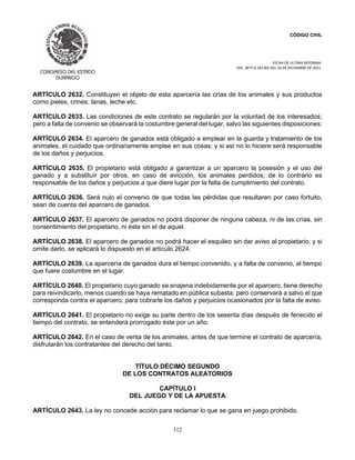 CÓDIGO CIVIL
FECHA DE ULTIMA REFORMA:
DEC. 80 P.O.103 BIS DEL 26 DE DICIEMBRE DE 2021.
312
ARTÍCULO 2632. Constituyen el objeto de esta aparcería las crías de los animales y sus productos
como pieles, crines, lanas, leche etc.
ARTÍCULO 2633. Las condiciones de este contrato se regularán por la voluntad de los interesados;
pero a falta de convenio se observará la costumbre general del lugar, salvo las siguientes disposiciones:
ARTÍCULO 2634. El aparcero de ganados está obligado a emplear en la guarda y tratamiento de los
animales, el cuidado que ordinariamente emplee en sus cosas; y si así no lo hiciere será responsable
de los daños y perjuicios.
ARTÍCULO 2635. El propietario está obligado a garantizar a un aparcero la posesión y el uso del
ganado y a substituír por otros, en caso de evicción, los animales perdidos; de lo contrario es
responsable de los daños y perjuicios a que diere lugar por la falta de cumplimiento del contrato.
ARTÍCULO 2636. Será nulo el convenio de que todas las pérdidas que resultaren por caso fortuito,
sean de cuenta del aparcero de ganados.
ARTÍCULO 2637. El aparcero de ganados no podrá disponer de ninguna cabeza, ni de las crías, sin
consentimiento del propietario, ni éste sin el de aquel.
ARTÍCULO 2638. El aparcero de ganados no podrá hacer el esquileo sin dar aviso al propietario, y si
omite darlo, se aplicará lo dispuesto en el artículo 2624.
ARTÍCULO 2639. La aparcería de ganados dura el tiempo convenido, y a falta de convenio, al tiempo
que fuere costumbre en el lugar.
ARTÍCULO 2640. El propietario cuyo ganado se enajena indebidamente por el aparcero, tiene derecho
para reivindicarlo, menos cuando se haya rematado en pública subasta; pero conservará a salvo el que
corresponda contra el aparcero, para cobrarle los daños y perjuicios ocasionados por la falta de aviso.
ARTÍCULO 2641. El propietario no exige su parte dentro de los sesenta días después de fenecido el
tiempo del contrato, se entenderá prorrogado éste por un año.
ARTÍCULO 2642. En el caso de venta de los animales, antes de que termine el contrato de aparcería,
disfrutarán los contratantes del derecho del tanto.
TÍTULO DÉCIMO SEGUNDO
DE LOS CONTRATOS ALEATORIOS
CAPÍTULO I
DEL JUEGO Y DE LA APUESTA
ARTÍCULO 2643. La ley no concede acción para reclamar lo que se gana en juego prohibido.
 