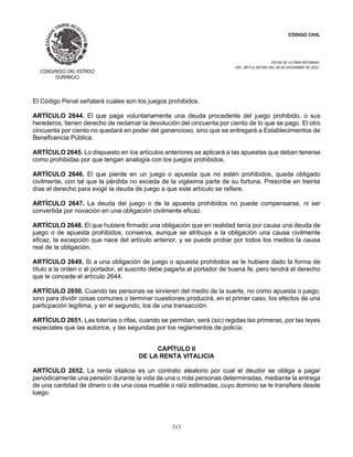 CÓDIGO CIVIL
FECHA DE ULTIMA REFORMA:
DEC. 80 P.O.103 BIS DEL 26 DE DICIEMBRE DE 2021.
313
El Código Penal señalará cuales son los juegos prohibidos.
ARTÍCULO 2644. El que paga voluntariamente una deuda procedente del juego prohibido, o sus
herederos, tienen derecho de reclamar la devolución del cincuenta por ciento de lo que se pago. El otro
cincuenta por ciento no quedará en poder del ganancioso, sino que se entregará a Establecimientos de
Beneficencia Pública.
ARTÍCULO 2645. Lo dispuesto en los artículos anteriores se aplicará a las apuestas que deban tenerse
como prohibidas por que tengan analogía con los juegos prohibidos.
ARTÍCULO 2646. El que pierde en un juego o apuesta que no estén prohibidos, queda obligado
civilmente, con tal que la pérdida no exceda de la vigésima parte de su fortuna. Prescribe en treinta
días el derecho para exigir la deuda de juego a que este artículo se refiere.
ARTÍCULO 2647. La deuda del juego o de la apuesta prohibidos no puede compensarse, ni ser
convertida por novación en una obligación civilmente eficaz.
ARTÍCULO 2648. El que hubiere firmado una obligación que en realidad tenía por causa una deuda de
juego o de apuesta prohibidos, conserva, aunque se atribuya a la obligación una causa civilmente
eficaz, la excepción que nace del artículo anterior, y se puede probar por todos los medios la causa
real de la obligación.
ARTÍCULO 2649. Si a una obligación de juego o apuesta prohibidos se le hubiere dado la forma de
título a la orden o al portador, el suscrito debe pagarla al portador de buena fe, pero tendrá el derecho
que le concede el artículo 2644.
ARTÍCULO 2650. Cuando las personas se sirvieren del medio de la suerte, no como apuesta o juego,
sino para dividir cosas comunes o terminar cuestiones producirá, en el primer caso, los efectos de una
particpación legítima, y en el segundo, los de una transacción.
ARTÍCULO 2651. Las loterías o rifas, cuando se permitan, será (sic) regidas las primeras, por las leyes
especiales que las autorice, y las segundas por los reglamentos de policía.
CAPÍTULO II
DE LA RENTA VITALICIA
ARTÍCULO 2652. La renta vitalicia es un contrato aleatorio por cual el deudor se obliga a pagar
periódicamente una pensión durante la vida de una o más personas determinadas, mediante la entrega
de una cantidad de dinero o de una cosa mueble o raíz estimadas, cuyo dominio se le transfiere desde
luego.
 