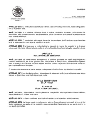 CÓDIGO CIVIL
FECHA DE ULTIMA REFORMA:
DEC. 80 P.O.103 BIS DEL 26 DE DICIEMBRE DE 2021.
315
ARTÍCULO 2666. La renta vitalicia constituida sobre la vida del mismo pensionista, no se extingue sino
con la muerte de éste.
ARTÍCULO 2667. Si la renta se constituye sobre la vida de un tercero, no cesará con la muerte del
pensionista, sino que se transmitirá a sus herederos, y sólo cesará con la muerte de la persona sobre
cuya vida se constituyó.
ARTÍCULO 2668. El pensionista sólo puede demandar las pensiones, justificando su supervivencia o
la de la persona sobre cuya vida se constituyó la renta.
ARTÍCULO 2669. Si el que paga la renta vitalicia ha causado la muerte del acreedor o la de aquel
sobre cuya vida había sido constituida, debe devolver el capital al que la constituyó o a sus herederos.
CAPÍTULO III
DE LA COMPRA DE ESPERANZA
ARTÍCULO 2670. Se llama compra de esperanza el contrato que tiene por objeto adquirir por una
cantidad determinada, los frutos que una cosa produzca en el tiempo citado, tomando el comprador
para sí el riesgo de que esos frutos no lleguen a existir; o bien, los productos inciertos de un hecho,
que puedan estimarse en dinero.
El vendedor tiene derecho al precio aunque no lleguen a existir los frutos o productos comprados;
ARTÍCULO 2671. Los demás derechos y obligaciones de las partes, en la compra de esperanza, serán
los que se determinan en el título de compra-venta.
TÍTULO DECIMOTERCIO
DE LA FIANZA
CAPÍTULO I
DE LA FIANZA EN GENERAL
ARTÍCULO 2672. La fianza es un contrato por el cual una persona se compromete con el acreedor a
pagar por el deudor, si éste no lo hace.
ARTÍCULO 2673. La fianza puede ser legal, judicial, convencional, gratuita o a título oneroso.
ARTÍCULO 2674. La fianza puede constituirse no solo en favor del deudor principal, sino en el del
fiador, ya sea que uno u otro, en su respectivo caso, consienta en la garantía, ya sea que la ignore, ya
sea que la contradiga.
 