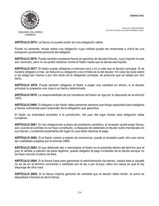 CÓDIGO CIVIL
FECHA DE ULTIMA REFORMA:
DEC. 80 P.O.103 BIS DEL 26 DE DICIEMBRE DE 2021.
316
ARTÍCULO 2675. La fianza no puede existir sin una obligación válida.
Puede no obstante, recaer sobre una obligación cuya nulidad pueda ser reclamada a virtud de una
excepción puramente personal del obligado.
ARTÍCULO 2676. Puede también prestarse fianza en garantía de deudas futuras, cuyo importe no sea
aún conocido, pero no se podrá reclamar contra el fiador hasta que la deuda sea líquida.
ARTÍCULO 2677. El fiador puede obligarse a menores (sic) y no a más que el deudor principal. Si se
hubiere obligado a más, se reducirá su obligación a los límites de la del deudor. En caso de duda sobre
sí se obligó por menos o por otro tanto de la obligación principal, se presume que se obligó por otro
tanto.
ARTÍCULO 2678. Puede también obligarse al fiador a pagar una cantidad en dinero, si el deudor
principal no presenta una cosa o un hecho determinado.
ARTÍCULO 2679. La responsabilidad de los herederos del fiador se rige por lo dispuesto en el artículo
1879.
ARTÍCULO 2680. El obligado a dar fiador debe presentar persona que tenga capacidad para obligarse
y bienes suficientes para responder de la obligación que garantiza.
El fiador se entenderá sometido a la jurisdicción, del juez del lugar donde esta obligación debe
cumplirse.
ARTÍCULO 2681. En las obligaciones a plazo de prestación periódica, el acreedor podrá exigir fianza,
aún cuando el contrato no se haya constituido, si después de celebrado el deudor sufre menoscabo en
sus bienes, o pretenda ausentarse del lugar en que debe hacerse el pago.
ARTÍCULO 2682. Si el fiador viniere a estado de insolvencia, puede el acreedor pedir otro que reúna
las cualidades exigidas por el artículo 2680.
ARTÍCULO 2683. El que debiendo dar o reemplazar el fiador no lo presenta dentro del término que el
juez le señale a petición de parte legítima, queda obligado al pago inmediato de la deuda aunque no
se haya vencido el plazo de ésta.
ARTÍCULO 2684. Si la fianza fuere para garantizar la administración de bienes, cesará ésta si aquella
no se da en el término convenido o señalado por la ley o por el juez, salvo los casos en que la ley
disponga de otra cosa.
ARTÍCULO 2685. Si la fianza importa garantía de cantidad que el deudor debe recibir, la suma se
depositará mientras se dé la fianza.
 