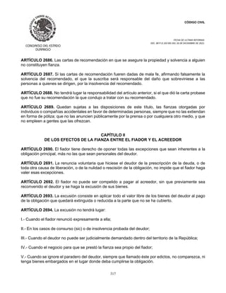 CÓDIGO CIVIL
FECHA DE ULTIMA REFORMA:
DEC. 80 P.O.103 BIS DEL 26 DE DICIEMBRE DE 2021.
317
ARTÍCULO 2686. Las cartas de recomendación en que se asegure la propiedad y solvencia a alguien
no constituyen fianza.
ARTÍCULO 2687. Si las cartas de recomendación fueren dadas de mala fe, afirmando falsamente la
solvencia del recomendado, el que la suscriba será responsable del daño que sobreviniese a las
personas a quienes se dirigen, por la insolvencia del recomendado.
ARTÍCULO 2688. No tendrá lugar la responsabilidad del artículo anterior, si el que dió la carta probase
que no fue su recomendación la que condujo a tratar con su recomendado.
ARTÍCULO 2689. Quedan sujetas a las disposiciones de este título, las fianzas otorgadas por
individuos o compañías accidentales en favor de determinadas personas, siempre que no las extiendan
en forma de póliza; que no las anuncien públicamente por la prensa o por cualquiera otro medio, y que
no empleen a gentes que las ofrezcan.
CAPÍTULO II
DE LOS EFECTOS DE LA FIANZA ENTRE EL FIADOR Y EL ACREEDOR
ARTÍCULO 2690. El fiador tiene derecho de oponer todas las excepciones que sean inherentes a la
obligación principal, más no las que sean personales del deudor.
ARTÍCULO 2691. La renuncia voluntaria que hiciese el deudor de la prescripción de la deuda, o de
toda otra causa de liberación, o de la nulidad o rescisión de la obligación, no impide que el fiador haga
valer esas excepciones.
ARTÍCULO 2692. El fiador no puede ser compelido a pagar al acreedor, sin que previamente sea
reconvenido el deudor y se haga la excusión de sus bienes.
ARTÍCULO 2693. La excusión consiste en aplicar todo el valor libre de los bienes del deudor al pago
de la obligación que quedará extinguida o reducida a la parte que no se ha cubierto.
ARTÍCULO 2694. La excusión no tendrá lugar:
I.- Cuando el fiador renunció expresamente a ella;
II.- En los casos de consurso (sic) o de insolvencia probada del deudor;
III.- Cuando el deudor no puede ser judicialmente demandado dentro del territorio de la República;
IV.- Cuando el negocio para que se prestó la fianza sea propio del fiador;
V.- Cuando se ignore el paradero del deudor, siempre que llamado éste por edictos, no comparezca, ni
tenga bienes embargados en el lugar donde deba cumplirse la obligación.
 
