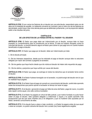 CÓDIGO CIVIL
FECHA DE ULTIMA REFORMA:
DEC. 80 P.O.103 BIS DEL 26 DE DICIEMBRE DE 2021.
319
ARTÍCULO 2705. Si son varios los fiadores de un deudor por una sola deuda, responderá cada uno de
ellos por la totalidad de aquélla, no habiendo convenio en contrario; pero sí solo uno de los fiadores es
demandado, podrá hacer citar a los demás para que se defiendan juntamente, y en la proporción debida
estén a las resultas del juicio.
CAPÍTULO III
DE LOS EFECTOS DE LA FIANZA ENTRE EL FIADOR Y EL DEUDOR
ARTÍCULO 2706. El fiador que paga debe ser indemnizado por el deudor, aunque éste no haya
prestado su consentimiento para la constitución de la fianza. Si ésta se hubiere otorgado contra la
voluntad del deudor, no tendrá derecho alguno el fiador para cobrar lo que pagó sino en cuanto hubiere
beneficiado el pago al deudor.
ARTÍCULO 2707. El fiador que paga por el deudor; debe ser indemnizado por éste:
I.- De la deuda principal;
II.- De los intereses respectivos, desde que ha noticiado el pago al deudor aunque éste no estuviere
obligado por razón del contrato a pagarlos al acreedor;
III.- De los gastos que haya hecho desde que dio noticia al deudor de haber sido requerido de pago.
IV.- De los daños y perjuicios que haya sufrido por causa del deudor.
ARTÍCULO 2708. El fiador que paga, se subroga en todos los derechos que el acreedor tenía contra
el deudor.
ARTÍCULO 2709. Si el fiador hubiese transigido con el acreedor, no podrá exigir del deudor sino lo que
en realidad haya pagado.
ARTÍCULO 2710. Si el fiador hace el pago sin ponerlo en conocimiento del deudor, podrá éste oponerle
todas las excepciones que podría oponer al acreedor al tiempo de hacer el pago.
ARTÍCULO 2711. Si el deudor, ignorando el pago por falta de aviso del fiador, paga de nuevo, no podrá
éste repetir contra aquel, sino sólo contra el acreedor.
ARTÍCULO 2712. Si el fiador ha pagado en virtud de fallo judicial, y por motivo fundado no pudo hacer
saber el pago al deudor, éste quedará obligado a indemnizar a aquel y no podrá oponerle más
excepciones que las que sean inhertes (sic) a la obligación y que no hubieren sido opuestas por el
fiador, teniendo conocimiento de ellas.
ARTÍCULO 2713. Si la deuda fuere a plazo o bajo condición, y el fiador la pagare antes de que aquel
o ésta se cumplan, no podrá cobrarla del deudor sino cunado (sic) fuere legalmente exigible.
 