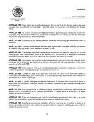 CÓDIGO CIVIL
FECHA DE ULTIMA REFORMA:
DEC. 80 P.O.103 BIS DEL 26 DE DICIEMBRE DE 2021.
32
ARTÍCULO 187. Todo pacto que imparte (sic) cesión de una parte de los bienes propios de cada
cónyuge, será considerado como donación y quedará sujeto a lo prevenido en el Capítulo VIII de este
Título.
ARTÍCULO 188. No pueden renunciarse anticipadamente las ganancias que resulten de la sociedad
conyugal; pero disuelto el matrimonio o establecida la separación de bienes, pueden los cónyuges
renunciar a las ganancias que les correspondan.
ARTÍCULO 189. El dominio de los bienes comunes reside en ambos cónyuges mientras subsista la
sociedad.
ARTÍCULO 190. La sentencia que declare la ausencia de alguno de los cónyuges, modifica o suspende
la sociedad conyugal en los casos señalados en este Código.
ARTÍCULO 191. El abandono injustificado por más de seis meses del domicilio conyugal por uno de
los cónyuges, hace cesar para él, desde el día del abandono, los efectos de la sociedad conyugal en
cuanto le favorezcan; éstos no podrán comenzar de nuevo sino por convenio expreso.
ARTÍCULO 192. La sociedad conyugal termina por la disolución del matrimonio, por voluntad de los
consortes, por la sentencia que declare la presunción de muerte del cónyuge ausente y en los casos
previstos en el artículo 183.
ARTÍCULO 193. En los casos de nulidad, la sociedad se considera subsistente hasta que se pronuncie
sentencia ejecutoria, si los dos cónyuges procedieron de buena fe.
ARTÍCULO 194. Cuando uno solo de los cónyuges tuvo buena fe, la sociedad subsistirá hasta que
cause ejecutoria la sentencia, si la continuación es favorable al cónyuge inocente; en caso contrario se
considerará nula desde un principio.
ARTÍCULO 195. Si los dos cónyuges procedieron de mala fe, la sociedad se considera nula desde la
celebración del matrimonio, quedando en todo caso a salvo los derechos que un tercero tuviere contra
el fondo social.
ARTÍCULO 196. Si la disolución de la sociedad procede de nulidad de matrimonio, el consorte que
hubiere obrado de mala fe no tendrá parte en las utilidades. Estas se aplicarán a los hijos, y si no los
hubiere al cónyuge inocente.
ARTÍCULO 197. Si los dos procedieron de mala fe, las utilidades se aplicarán a los hijos, y si no los
hubiere, se repartirán en proporción de lo que cada consorte llevó al matrimonio.
ARTÍCULO 198. Disuelta la sociedad, se procederá a formar inventario, en el cual no se incluirán el
lecho, los vestidos ordinarios y los objetos de uso personal o de trabajo de los cónyuges, que serán de
éstos o de sus herederos.
 
