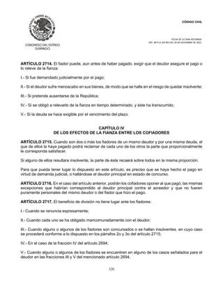 CÓDIGO CIVIL
FECHA DE ULTIMA REFORMA:
DEC. 80 P.O.103 BIS DEL 26 DE DICIEMBRE DE 2021.
320
ARTÍCULO 2714. El fiador puede, aun antes de haber pagado, exigir que el deudor asegure el pago o
lo releve de la fianza:
I.- Si fue demandado judicialmente por el pago;
II.- Si el deudor sufre menoscabo en sus bienes, de modo que se halle en el riesgo de quedar insolvente;
III.- Si pretende ausentarse de la República;
IV.- Si se obligó a relevarlo de la fianza en tiempo determinado, y éste ha transcurrido;
V.- Si la deuda se hace exigible por el vencimiento del plazo.
CAPÍTULO IV
DE LOS EFECTOS DE LA FIANZA ENTRE LOS COFIADORES
ARTÍCULO 2715. Cuando son dos o más los fiadores de un mismo deudor y por una misma deuda, el
que de ellos la haya pagado podrá reclamar de cada uno de los otros la parte que proporcionalmente
le corresponda satisfacer.
Si alguno de ellos resultara insolvente, la parte de éste recaerá sobre todos en la misma proporción.
Para que pueda tener lugar lo dispuesto en este artículo, es preciso que se haya hecho el pago en
virtud de demanda judicial, o hallándose el deudor principal en estado de concurso.
ARTÍCULO 2716. En el caso del artículo anterior, podrán los cofiadores oponer al que pagó, las mismas
excepciones que habrían correspondido al deudor principal contra el acreedor y que no fueren
puramente personales del mismo deudor o del fiador que hizo el pago.
ARTÍCULO 2717. El beneficio de división no tiene lugar ante los fiadores:
I.- Cuando se renuncia expresamente;
II.- Cuando cada uno se ha obligado mancomunadamente con el deudor;
III.- Cuando alguno o algunos de los fiadores son concursados o se hallan insolventes, en cuyo caso
se procederá conforme a lo dispuesto en los párrafos 2o y 3o del artículo 2715;
IV.- En el caso de la fracción IV del artículo 2694;
V.- Cuando alguno o algunos de los fiadores se encuentren en alguno de los casos señalados para el
deudor en las fracciones III y V del mencionado artículo 2694.
 